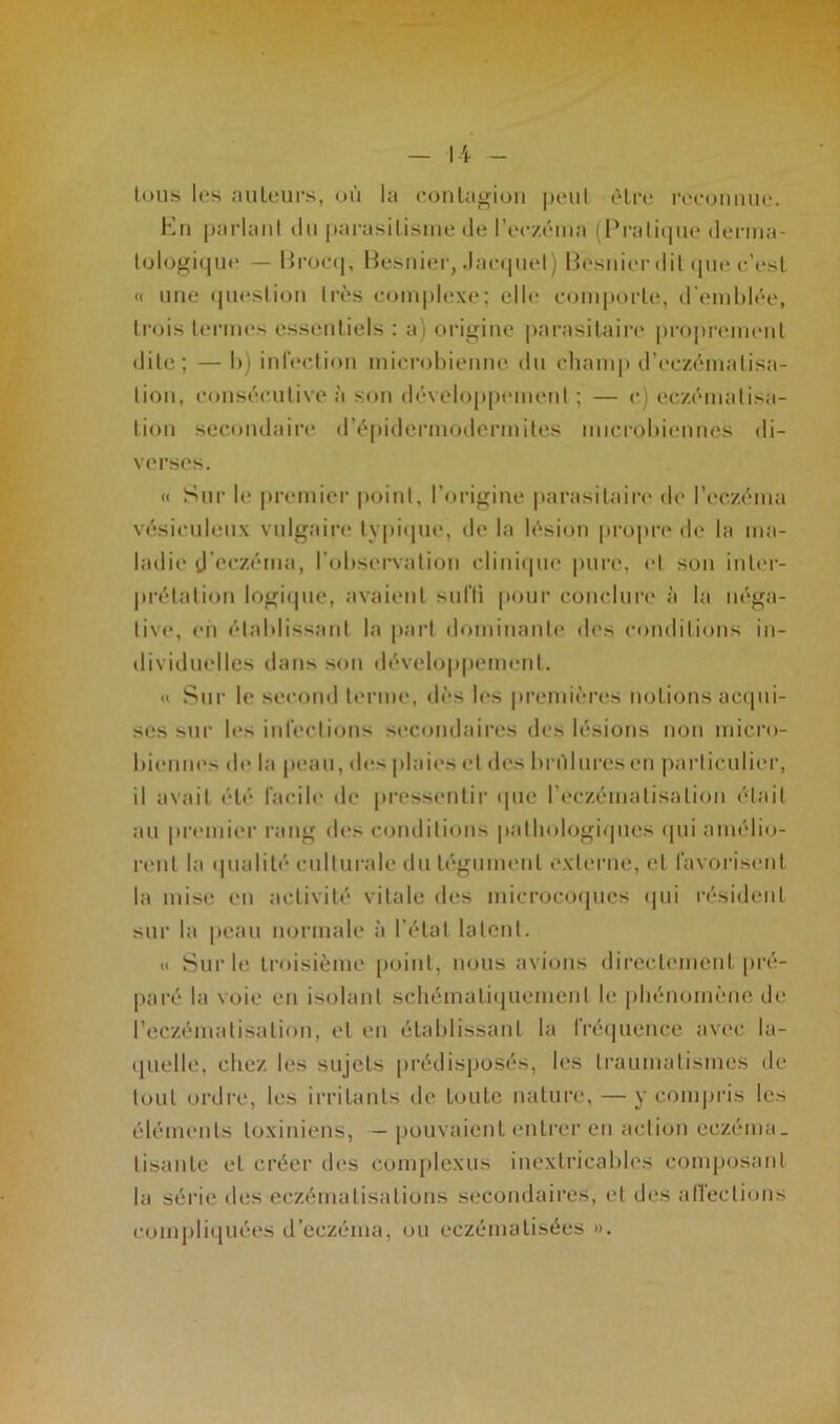 I i tous les auteurs, où la contagion peut être reconnue. En parlant du parasitisme de l’eczéma (Pratique derma- tologique — Broeq, Besnier, Jacquet) Besnier dit que c’est « une question très complexe; elle comporte, d'emblée, trois termes essentiels : a) origine parasitaire proprement dite; — b) infection microbienne du champ d’eczématisa- tion, consécutive à son développement ; — c) eczématisa- tion secondaire d’épidcrmodermites microbiennes di- verses. « Sur le premier point, l’origine parasitaire de l’eczéma vésieuleux vulgaire typique, de la lésion propre de la ma- ladie d’eczéma, l’observation clinique pure, et son inter- prétation logique, avaient suffi pour conclure à la néga- tive, en établissant la part dominante des conditions in- dividuelles dans son développement. « Sur le second terme, dès les premières notions acqui- ses sur les infections secondaires des lésions non micro- biennes de la peau, des plaies et des brûlures en particulier, il avait été facile de pressentir que l'eczématisation était au premier rang des conditions pathologiques qui amélio- rent la qualité culturale du tégument externe, et favorisent la mise en activité vitale des microcoques qui résident sur la peau normale à l’état latent. « Sur le troisième point, nous avions directement pré- paré la voie en isolant schématiquement le phénomène de l’eczématisation, et en établissant la fréquence avec la- quelle. chez les sujets prédisposés, les traumatismes de tout ordre, les irritants de toute nature, — y compris les éléments toxiniens, — pouvaient entrer en action eczéma, lisante et créer dos complexes inextricables composant la série des eczématisations secondaires, et des affections compliquées d’eczéma, ou eczématisées ».