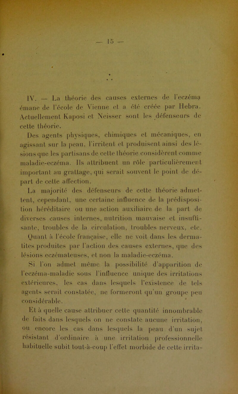 IV. — La théorie des causes externes de l’eczéma émane de l’école de Vienne et a été créée par Hebra. Actuellement Kaposi et Neisser sont les défenseurs de cette théorie. Des agents physiques, chimiques et mécaniques, en agissant sur la peau, l’irritent et produisent ainsi des lé- sions que les partisans de cette théorie considèrent comme maladie-eczéma. Ils attribuent un rôle particulièrement important au grattage, qui serait souvent le point de dé- part de celle affection. La majorité des défenseurs de cette théorie admet- tent, cependant, une certaine influence de la prédisposi- tion héréditaire ou une action auxiliaire de la part de diverses causes internes, nutrition mauvaise et insuffi- sante, troubles de la circulation, troubles nerveux, etc. Quant à l’école française, elle ne voit dans les derma- tites produites par l’action des causes externes, que des lésions eczémateuses, et non la maladie-eczéma. Si l’on admet même la possibilité d’apparition de l’eczéma-maladie sous l’influence unique des irritations extérieures, les cas dans lesquels l’existence de tels agents serait constatée, ne formeront qu’un groupe peu considérable. Kl à (|lu; 11 e cause attribuer cette quantité innombrable de faits dans lesquels on ne constate aucune irritation, ou encore les cas dans lesquels la peau d’un sujet résistant d’ordinaire à une irritation professionnelle habituelle subit tout-à-coup l’effet morbide de cette irrita-