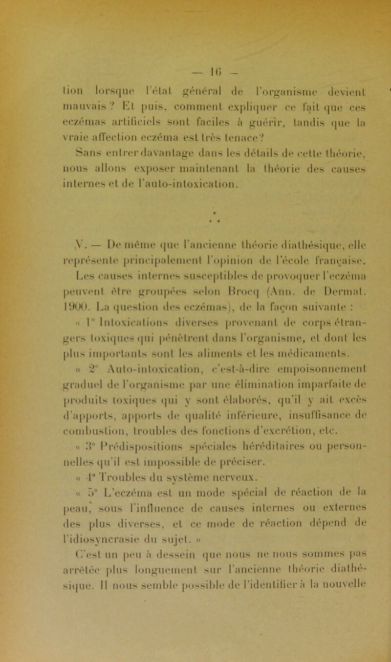 h; lion lorsque létal général (Je l’organisme devient mauvais? El puis, comment expliquer ce lait que ces eczémas artificiels sont faciles à guérir, tandis que la vraie affection eczéma est très tenace? Sans entrer davantage dans les détails de cette théorie, nous allons exposer maintenant la théorie des causes internes et de lauto-intoxication. V. — De même que l'ancienne théorie dialhésique, elle représente principalement l’opinion de l’école française. Les causes internes susceptibles de provoquer l’eczéma peuvent être groupées selon Brocq (Ann. de Dermat. 1900. Lu question des eczémas), de la façon suivante : « 1° Intoxications diverses provenant de corps étran- gers toxiques qui pénètrent dans l’organisme, et dont les plus importants sont les aliments et les médicaments. « 2U Auto-intoxication, c’est-à-dire empoisonnement graduel de l'organisme par une élimination imparfaite de produits toxiques qui y sont élaborés, qu’il y ait excès d'apports, apports de qualité inférieure, insuffisance de combustion, troubles des fonctions d’excrétion, etc. « d° Prédispositions spéciales héréditaires ou person- nelles qu’il est impossible de préciser. « 1° Troubles du système nerveux. « 5° L’eczéma est un mode spécial de réaction de la peau, sous 1 intluence de causes internes ou externes des plus diverses, el ce mode de réaction dépend de l’idiosyncrasie du sujet. » L’est un peu à dessein que nous ne nous sommes pas arrêtée plus longuement sur l’ancienne théorie diathé- sique. Il nous semble possible de l'identifiera la nouvelle