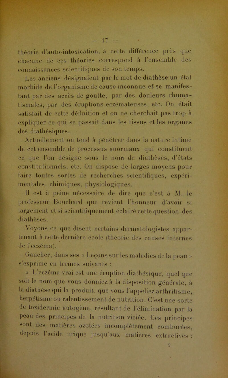 théorie d’anto-intoxication, à celle différence près que chacune de ces théories correspond à l'ensemble des connaissances scienliliques de son temps. Les anciens désignaient par le mot de diathèse un état morbide de l’organisme de cause inconnue et se manifes- tant par des accès de goulte, par des douleurs rhuma- tismales, par des éruptions eczémateuses, etc. On était satisfait de cette définition et on ne cherchait pas trop à expliquer ce qui se passait dans les tissus et les organes des diathésiques. Actuellement on tend à pénétrer dans la nature intime de cet ensemble de processus anormaux qui constituent ce que l’on désigne sous le nom de diathèses, d’états constitutionnels, etc. On dispose de larges moyens pour faire toutes sortes de recherches scientifiques, expéri- mentales, chimiques, physiologiques. 11 est à peine nécessaire de dire que c’est à M. le professeur Bouchard que revient l’honneur d’avoir si largement et si scientifiquement éclairé cette question des diathèses. Voyons ce que disent certains dermatologistes appar- tenant à cette dernière école (théorie des causes internes de l’eczéma). O au cher, dans ses « Leçons sur les maladies de la peau » s’exprime en termes suivants : « L eczema vrai est une éruption diathésique, quel que soit le nom que vous donniez à la disposition générale, à la diathèse qui la produit, que vous l’appeliez arthritisme* herpétisme ou ralentissement de nutrition. C’est une sorte de toxidermie autogène, résultant de l’élimination par la peau des principes de la nutrition viciée. Ces principes sont des matières azotées incomplètement comburées, depuis l’acide urique jusqu'aux matières extractives :