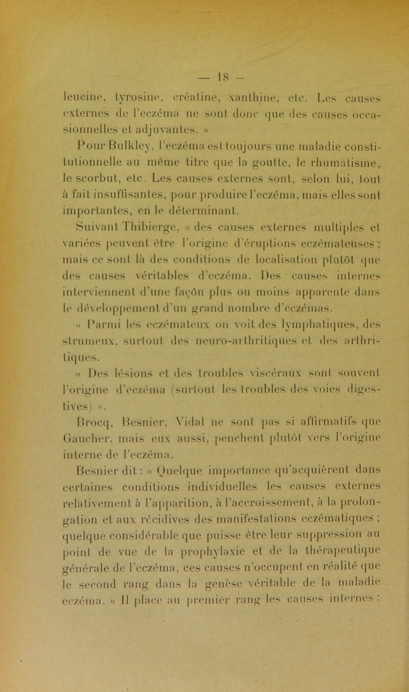 leucine, tyrosine, eréatine, xanthine, rtc. Los causes externes de l’eczéma ne sont donc <|iie des causes occa- sionnelles et adjuvantes. » Pour Bulkley, l’eczéma esl toujours une maladie consti- tutionnelle au même titre que la goutte, le rhumatisme, le scorbut, etc. Les causes externes sont, selon lui, tout à fait insuffisantes, pour produire l’eczéma, mais elles sont importantes, en le déterminant. Suivant Thibierge, «des causes externes multiples et variées peuvent être l’origine d'éruptions eczémateuses ; mais ce sont là des conditions «h* localisation plutôt que des causes véritables d’eczéma. Des causes internes interviennent d’une façon plus ou moins apparente dans le développement d’un grand nombre d’eczémas. « Parmi les eczémateux on voit des lymphatiques, des strumeux, surtout des neuro-ai thritiques et des arthri- tiques. » Des lésions et des troubles viscéraux sont souvent l'origine d’eczéma surtout les troubles des voies diges- tives) ». Brocq, Besnier, Vidal ne sont pas si affirmatifs que Gaucher, mais eux aussi, penchent plutôt vers I origine interne de l’eczéma. Besnier dit: « Quelque importance qu’acquièrent dans certaines conditions individuelles les causes externes relativement à l’apparition, à l’accroissement, à la prolon- gation et aux récidives des manifestations eczématiques ; quelque considérable que puisse être leur suppression au point de vue de la prophylaxie et de la thérapeutique générale de l'eczéma, ces causes n’occupent en réalité que le second rang dans la genèse véritable de la maladie eczéma. » Il place au premier rang les causes internes: