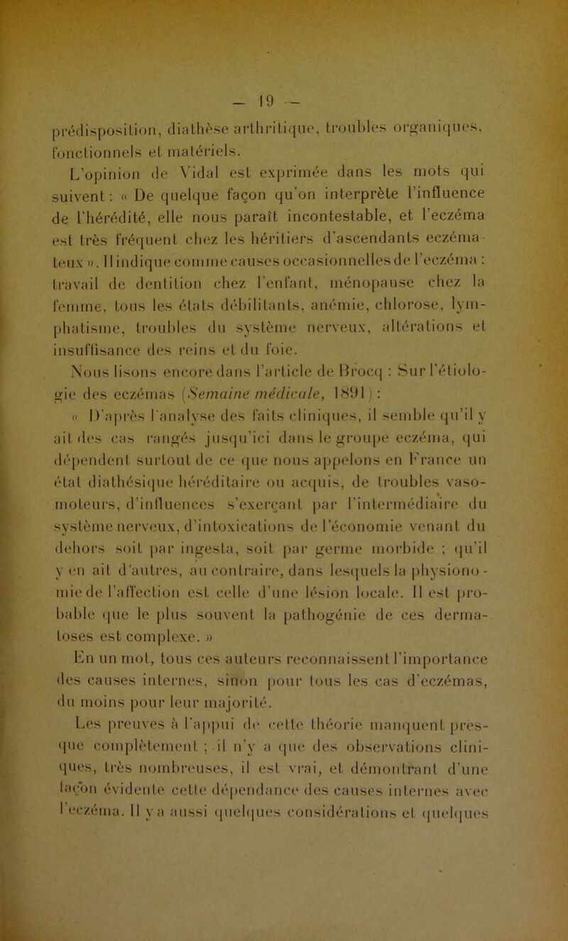 prédisposition, diathèse arthritique, troubles organiques, fonctionnels et matériels. L'opinion de Vidal est exprimée dans les mots qui suivent : « De quelque façon qu’on interprète l'influence de l’hérédité, elle nous paraît incontestable, et l’eczéma est très fréquent chez les héritiers d ascendants eczéma- teux ». Il indique comme causes occasionnelles de l’eczéma : travail de dentition chez l’enfant, ménopause chez la femme, tous les étals débilitants, anémie, chlorose, lym- phatisme, troubles du système nerveux, altérations et insuffisance des reins et du foie. Nous lisons encore dans l’article de Brocq : Sur l’étiolo- gie des eczémas [Semaine médicale, 1891) : « D’après l'analyse des faits cliniques, il semble qu’il y ail des cas rangés jusqu’ici dans le groupe eczéma, qui dépendent surtout de ce que nous appelons en France un étal diathésique héréditaire ou acquis, de troubles vaso- moteurs, d’influences s’exerçant par l’intermédiaire du système nerveux, d’intoxications de l’économie venant du dehors soit par ingesta, soit par germe morbide ; qu’il yen ait d'autres, au contraire, dans lesquels la physiono- mie de l’affection est celle d’une lésion locale. 11 est pro- bable que le plus souvent la pathogénie de ces derma- toses est complexe. » En un mot, tous ces auteurs reconnaissent l’importance des causes internes, sinon pour tous les cas d’eczémas, du moins pour leur majorité. Les preuves à l’appui de celle théorie manquent pres- que complètement ; il n v a que des observations clini- ques, très nombreuses, il est vrai, et démontrant d’une laçon évidente celle dépendance des causes internes avec I eczéma. Il y a aussi quelques considérations et quelques