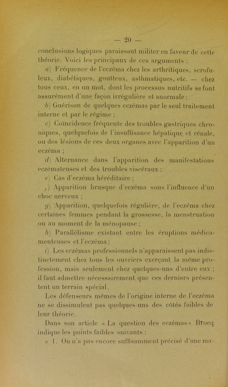conclusions logiques paraissant militer en faveur de cette théorie. Voici les principaux de ces arguments : a) Fréquence de l'eczéma chez les arthritiques, scrofu- leux, diabétiques, goutteux, asthmatiques, etc. — chez tous ceux, en un mot, dont les processus nutritifs se font assurément d’une façon irrégulière et anormale ; b) Guérison de quelques eczémas par le seul traitement interne et par le régime ; c) Coïncidence fréquente des troubles gastriques chro- niques, quelquefois de l’insuflisance hépatique et rénale, ou des lésions de ces deux organes avec l’apparition d’un eczéma ; (l) Alternance dans l’apparition des manifestations eczémateuses et des troubles viscéraux ; e) Cas d’eczéma héréditaire : z) Apparition brusque d’eczéma sous l'influence d’un choc nerveux ; (/) ‘Apparition, quelquefois régulière, de l’eczéma chez certaines femmes pendant la grossesse, la menstruation ou au moment de la ménopause; h) Parallélisme existant entre les éruptions médica- menteuses et l’eczéma; /) Les eczémas professionnels n’apparaissent pas indis- tinctement chez tous les ouvriers exerçant la même pro- fession, mais seulement chez quelques-uns d’entre eux ; il faut admettre nécessairement que ces derniers présen- tent un terrain spécial. Les défenseurs mêmes de l’origine interne de l’eczéma ne se dissimulent pas quelques-uns des côtés faibles de leur théorie. Dans son article « La question des eczémas» Bî’ocq indique les points faibles suivants: « I. On n’a pas encore suffisamment précisé d’une ma-