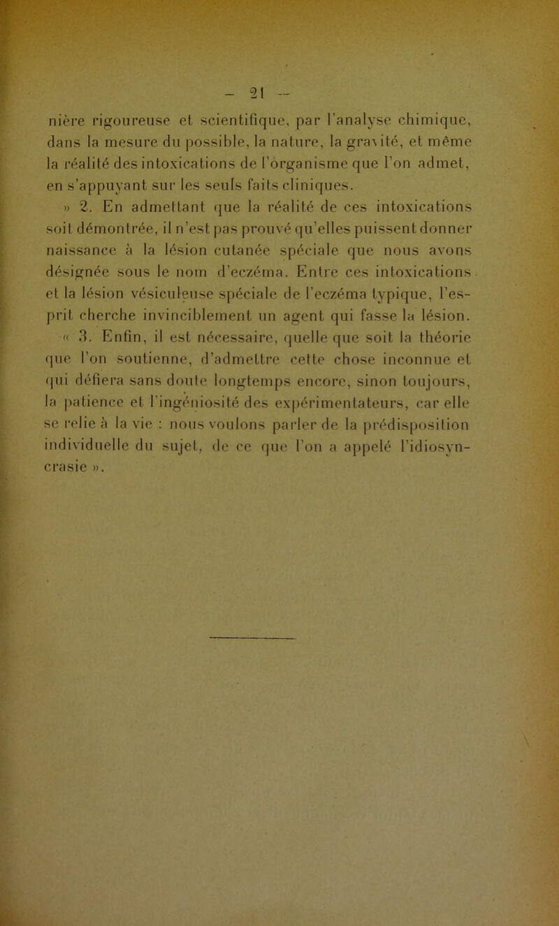 nière rigoureuse et scientifique, par l’analyse chimique, dans la mesure du possible, la nature, la gra\ité, et même la réalité des intoxications de l’organisme que l'on admet, en s’appuyant sur les seuls faits cliniques. » 2. En admettant que la réalité de ces intoxications soit démontrée, il n’est pas prouvé qu’elles puissent donner naissance à la lésion cutanée spéciale que nous avons désignée sous le nom d’eczéma. Entre ces intoxications et la lésion vésiculeuse spéciale de l’eczéma typique, l’es- prit cherche invinciblement un agent qui fasse la lésion. « 3. Enfin, il est nécessaire, quelle que soit la théorie que l’on soutienne, d’admettre cette chose inconnue et qui défiera sans doute longtemps encore, sinon toujours, la patience et l’ingéniosité des expérimentateurs, car elle se relie à la vie : nous voulons parler de la prédisposition individuelle du sujet, de ce que l’on a appelé l’idiosyn- crasie ».