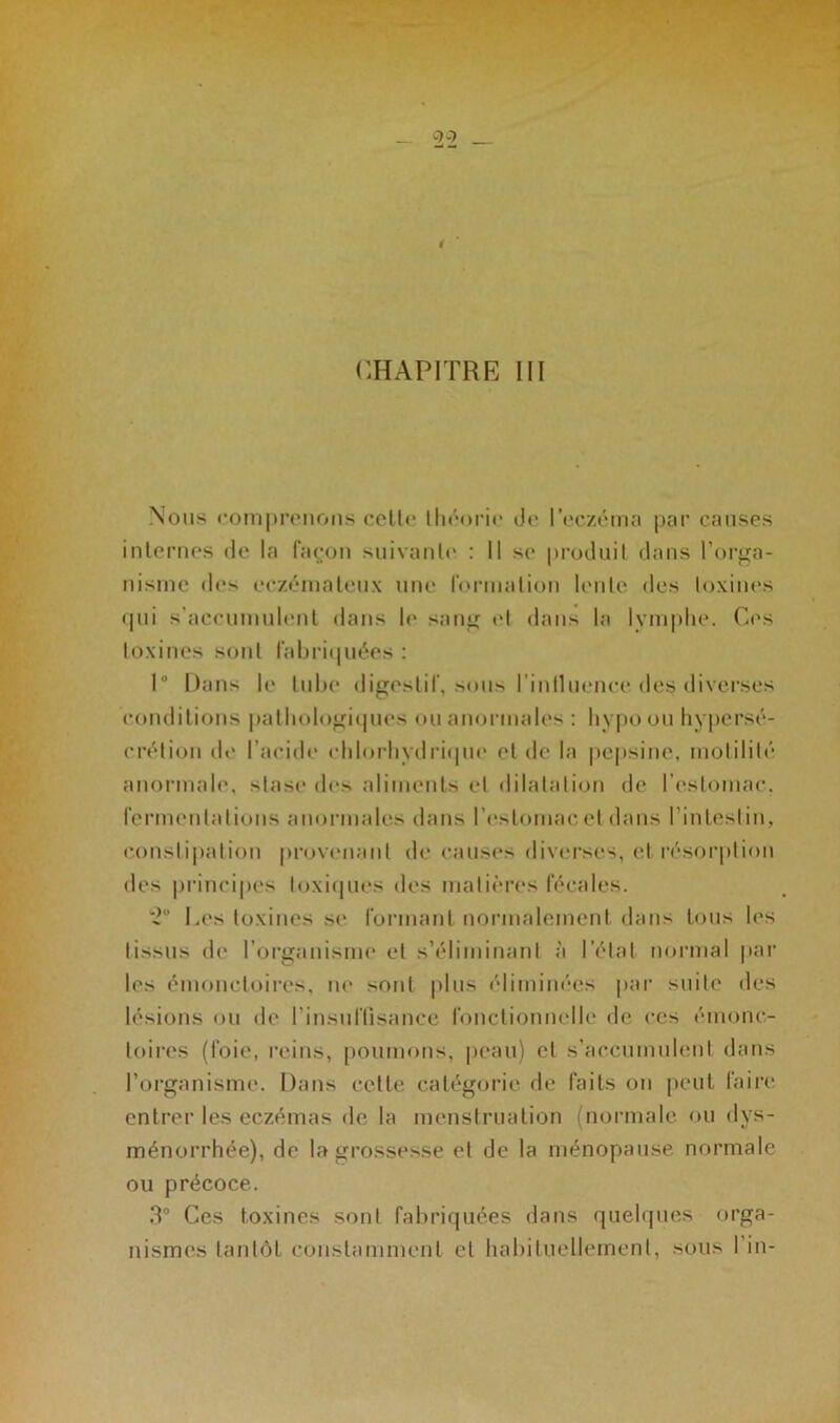 CHAPITRE III Nous comprenons cetlc théorie de l’eczéma par causes internes de la façon suivante : Il se produit dans l’orga- nisme des eczémateux une formation lente des toxines qui s’accumulent dans h* sang et dans la lymphe. Ces toxines sont fabriquées : 1“ Dans le tube digestif, sous l’inlluence des diverses conditions pathologiques ou anormales : hypo ou hypersé- crétion de l’acide chlorhydrique et de la pepsine, motilité anormale, stase des aliments et dilatation de l’estomac, fermentations anormales dans l’estomac et dans l'intestin, constipation provenant de causes diverses, et résorption des principes toxiques des matières fécales. *2° Les toxines se formant normalement dans tous les tissus de l’organisme et s’éliminant à l’état normal par les émoneloires, ne sont plus éliminées par suite des lésions ou de l’insuffisance fonctionnelle de ces énionc- toires (foie, reins, poumons, peau) et s’accumulent dans l’organisme. Dans cette catégorie de faits on peut faire entrer les eczémas de la menstruation (normale ou dys- ménorrhée), de la grossesse et de la ménopause normale ou précoce. 3° Ces toxines sont fabriquées dans quelques orga- nismes tantôt constamment cl habituellement, sous I in-