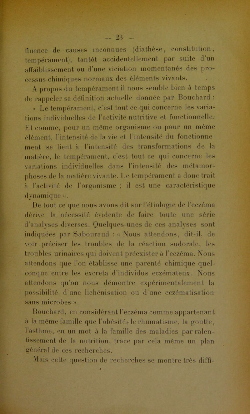 fluence de causes inconnues (diathèse, constitution, tempérament), tantôt accidentellement par suite d’un affaiblissement ou d’une viciation momentanés des pro- cessus chimiques normaux des éléments vivants. A propos du tempérament il nous semble bien à temps de rappeler sa définition actuelle donnée par Bouchard : « Le tempérament, c’est tout ce qui concerne les varia- tions individuelles de l’activité nutritive et fonctionnelle. El comme, pour un même organisme ou pour un même élément, l’intensité de la vie et l’intensité du fonctionne- ment se lient à l’intensité des transformations de la matière, le tempérament, c’est tout ce qui concerne les variations individuelles dans l'intensité des métamor- phoses de la matière vivante. Le tempérament a donc trait à l'activité de l’organisme ; il est une caractéristique dynamique ». De tout ce que nous avons dit sur l’étiologie de l’eczéma dérive la nécessité évidente de faire toute une série d’analyses diverses. Quelques-unes de ces analyses sont indiquées par Sabouraud : « Nous attendons, dit-il. de voir préciser les troubles de la réaction sudorale, les troubles urinaires qui doivent préexistera l’eczéma. Nous attendons que l’on établisse une parenté chimique quel- conque entre les excreta d’individus eczémateux. Nous attendons qu’on nous démontre expérimentalement la possibilité d’une lichénisation ou d’une eczématisation sans microbes ». Bouchard, en considérant l’eczéma comme appartenant à la même famille que l’obésité,* le rhumatisme, la goutte, l’asthme, en un mot à la famille des maladies par ralen- tissement de la nutrition, trace par cela même un plan général de ces recherches. Mais cette question de recherches se montre très diffi-