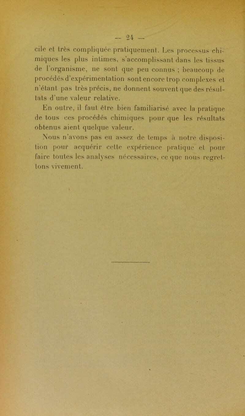 cile et très compliquée pratiquement. Les processus chi- miques les plus intimes, s’accomplissant clans les tissus de l organisme, ne sont que peu connus ; beaucoup de procédés d’expérimentation sont encore trop complexes et n’étant pas très précis, ne donnent souvent que des résul- tats d’une valeur relative. En outre, il faut être bien familiarisé avec la pratique de tous ces procédés chimiques pour que les résultats obtenus aient quelque valeur. Nous n’avons pas eu assez de temps à notre disposi- tion pour acquérir cette expérience pratique el pour faire toutes les analyses nécessaires, ce que nous regret- tons vivement.