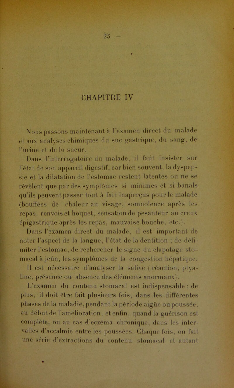 Nous passons maintenant à l’examen direct du malade et aux analyses chimiques du suc gastrique, du sang, de l’urine et de la sueur. Dans l’interrogatoire du malade, il laul insister sur l’état de son appareil digestif, car bien souvent, la dyspep- sie et la dilatation de l’estomac restent latentes ou ne se révèlent que par des symptômes si minimes et si banals qu’ils peuvent passer tout à l'ait inaperçus pour le malade (bouffées de chaleur au visage, somnolence après les repas, renvois et hoquet, sensation de pesanteur au creux épigastrique après les repas, mauvaise bouche, etc. . Dans l’examen direct du malade, il est important de noter l’aspect de la langue, l’état de la dentition ; de déli- miter l’estomac, de rechercher le signe du clapotage sto- macal à jeun, les symptômes de la congestion hépatique. 11 est nécessaire d’analyser la salive ( réaction, ptya- line, présence ou absence des éléments anormaux). L’examen du contenu stomacal est indispensable ; de plus, il doit être fait plusieurs fois, dans les différentes phases de la maladie, pendant la période aigüe ou poussée, au début de l’amélioration, etentin, quand la guérison est complète, ou au cas d’eczéma chronique, dans les inter- valles d’accalmie entre les poussées. Chaque fois, on fait une série d’extractions du contenu stomacal et autant