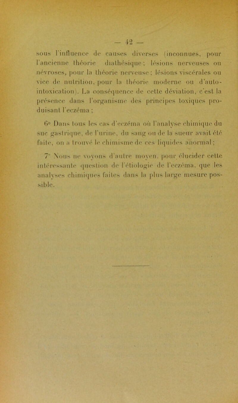 sous l'influence de causes diverses (inconnues, pour l’ancienne théorie diathésique; lésions nerveuses ou névroses, pour la théorie nerveuse; lésions viscérales ou vice de nutrition, pour la théorie moderne ou d’auto- intoxication ). La conséquence de cette déviation, c'est la présence dans l'organisme des principes toxiques pro- duisant l'eczéma : f>° Dans tous les cas d'eczéma où l'analyse chimique du suc gastrique, de l'urine, du sang ou de la sueur avait été faite, on a trouvé le chimisme de ces liquides anormal; 7 Nous ne voyons d'autre moyen, pour élucider cette intéressant»* question de [ étiologie de l'eczéma, que les analyses chimiques laites dans la plus large mesure pos- sible.