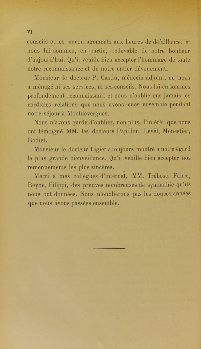 conseils et les encouragements aux heures de défaillance, et nous lui sommes, en partie, redevable de notre bonheur d’aujourd’hui. Qu’il veuille bien accepter l’hommage de toute notre reconnaissance et de notre entier dévouement. Monsieur le docteur P. Castin, médecin adjoint, ne nous a ménagé ni ses services, ni ses conseils. Nous lui en sommes profondément reconnaissant, el nous n’oublierons jamais les cordiales relations que nous avons eues ensemble pendant notre séjour à Montdevergues. Nous n’avons garde d’oublier, non plus, l’intérêt que nous ont témoigné MM. les docteurs Papillon, Levet, Monestier, Rodiet. Monsieur le docteur Ligier a toujours montré à notre égard la plus grande bienveillance. Qu’il veuille bien accepter nos remerciements les plus sincères. Merci à mes collègues d’internat, MM. Trébosc, Fabre, Reyne, Filippi, des preuves nombreuses de sympathie qu’ils nous ont données. Nous n’oublierons pas les douces années que nous avons passées ensemble.