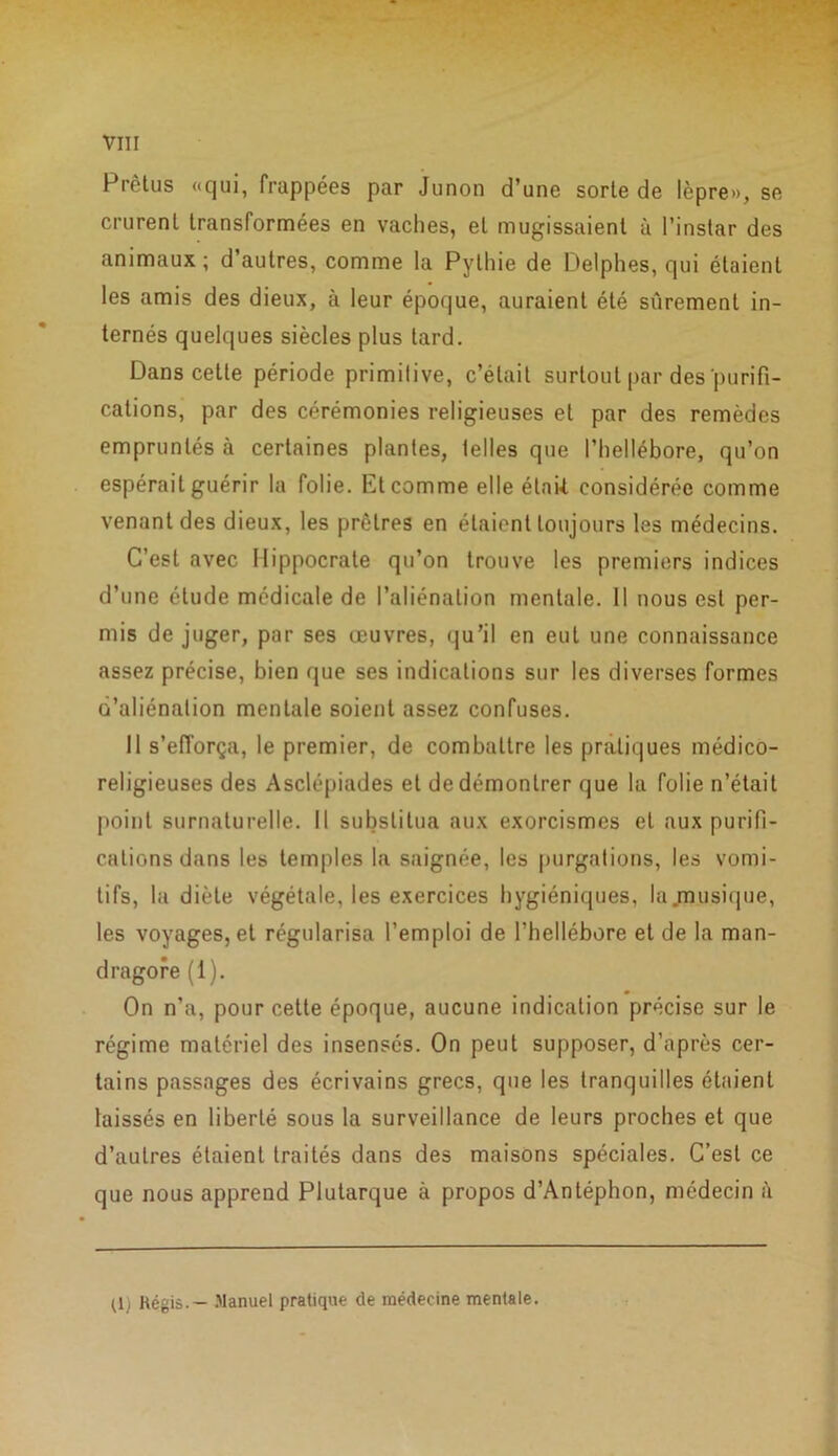 Prètus «qui, frappées par Junon d’une sorte de lèpre», se crurent transformées en vaches, et mugissaient à l’instar des animaux; d’autres, comme la Pythie de Delphes, qui étaient les amis des dieux, à leur époque, auraient été sûrement in- ternés quelques siècles plus tard. Dans cette période primitive, c’était surtout par des purifi- cations, par des cérémonies religieuses et par des remèdes empruntés à certaines plantes, telles que l’hellébore, qu’on espérait guérir la folie. Et comme elle étnU. considérée comme venant des dieux, les prêtres en étaient toujours les médecins. C’est avec Hippocrate qu’on trouve les premiers indices d’une étude médicale de l’aliénation mentale. Il nous est per- mis de juger, par ses œuvres, qu’il en eut une connaissance assez précise, bien que ses indications sur les diverses formes d’aliénation mentale soient assez confuses. Il s’efforça, le premier, de combattre les pratiques médico- religieuses des Asclépiades et de démontrer que la folie n’était point surnaturelle. Il substitua aux exorcismes et aux purifi- cations dans les temples la saignée, les purgations, les vomi- tifs, la diète végétale, les exercices hygiéniques, la musique, les voyages, et régularisa l’emploi de l’hellébore et de la man- dragore (1). On n’a, pour cette époque, aucune indication précise sur le régime matériel des insensés. On peut supposer, d’après cer- tains passages des écrivains grecs, que les tranquilles étaient laissés en liberté sous la surveillance de leurs proches et que d’autres étaient traités dans des maisons spéciales. C’est ce que nous apprend Plutarque à propos d’Antéphon, médecin à (1) Régis. — Manuel pratique de médecine mentale.