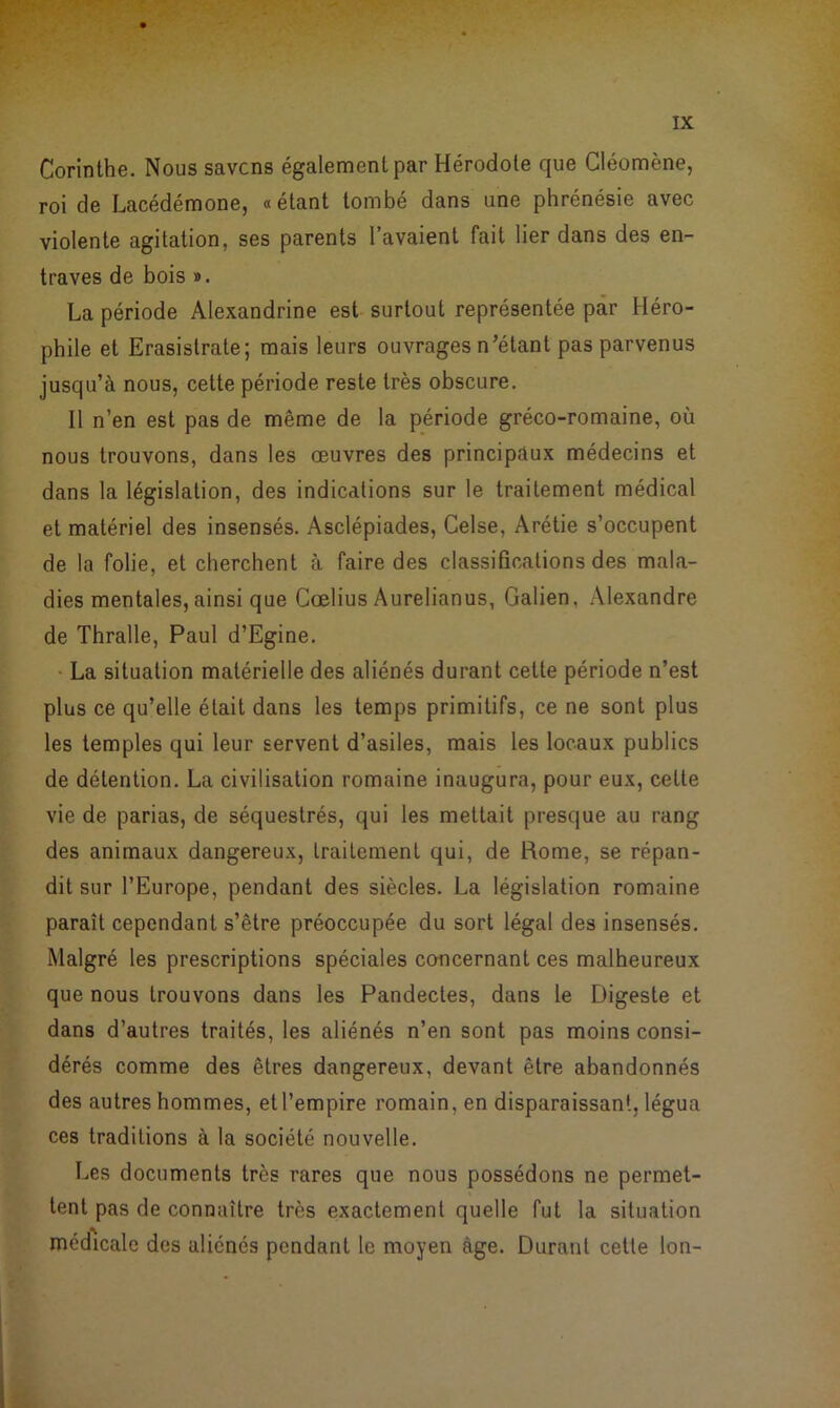 Corinthe. Nous savons également par Hérodote que Cléomène, roi de Lacédémone, «étant tombé dans une phrénésie avec violente agitation, ses parents l’avaient fait lier dans des en- traves de bois ». La période Alexandrine est surtout représentée par Héro- phile et Erasislrate; mais leurs ouvrages n’étant pas parvenus jusqu’à nous, cette période reste très obscure. Il n’en est pas de même de la période gréco-romaine, où nous trouvons, dans les œuvres des principaux médecins et dans la législation, des indications sur le traitement médical et matériel des insensés. Asclépiades, Celse, Arétie s’occupent de la folie, et cherchent à faire des classifications des mala- dies mentales, ainsi que Cœlius Aurelianus, Galien, Alexandre de Thralle, Paul d’Egine. La situation matérielle des aliénés durant cette période n’est plus ce qu’elle était dans les temps primitifs, ce ne sont plus les temples qui leur servent d’asiles, mais les locaux publics de détention. La civilisation romaine inaugura, pour eux, cette vie de parias, de séquestrés, qui les mettait presque au rang des animaux dangereux, traitement qui, de Rome, se répan- dit sur l’Europe, pendant des siècles. La législation romaine paraît cependant s’être préoccupée du sort légal des insensés. Malgré les prescriptions spéciales concernant ces malheureux que nous trouvons dans les Pandectes, dans le Digeste et dans d’autres traités, les aliénés n’en sont pas moins consi- dérés comme des êtres dangereux, devant être abandonnés des autres hommes, et l’empire romain, en disparaissant, légua ces traditions à la société nouvelle. Les documents très rares que nous possédons ne permet- tent pas de connaître très exactement quelle fut la situation médicale des aliénés pendant le moyen âge. Durant cette Ion-