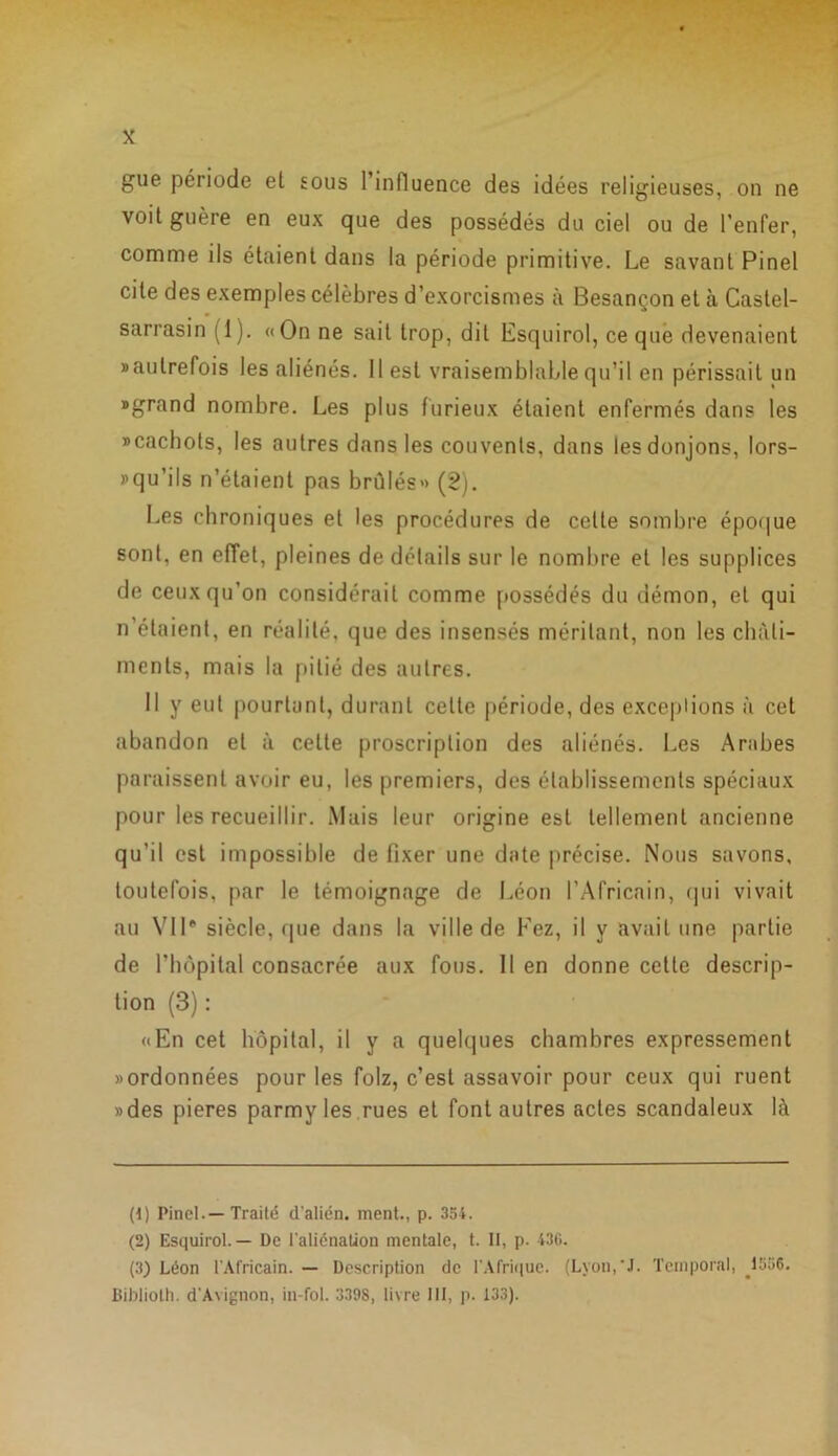 gue période et eous l’influence des idées religieuses, on ne voit guère en eux que des possédés du ciel ou de l’enfer, comme ils étaient dans la période primitive. Le savant Pinel cite des exemples célèbres d’exorcismes à Besançon et à Castel- sarrasin (1). «On ne sait trop, dit Esquirol, ce que devenaient «autrefois les aliénés. 11 est vraisemblable qu’il en périssait un «grand nombre. Les plus furieux étaient enfermés dans les «cachots, les autres dans les couvents, dans les donjons, lor- squ'ils n’étaient pas brûlés» (2). Les chroniques et les procédures de celte sombre époque sont, en effet, pleines de détails sur le nombre et les supplices de ceux qu’on considérait comme possédés du démon, et qui n’étaient, en réalité, que des insensés méritant, non les châti- ments, mais la pitié des autres. Il y eut pourtant, durant celle période, des exceplions à cet abandon et à celte proscription des aliénés. Les Arabes paraissent avoir eu, les premiers, des établissements spéciaux pour les recueillir. Mais leur origine est tellement ancienne qu’il est impossible de fixer une date précise. Nous savons, toutefois, par le témoignage de Léon l’Africain, qui vivait au Vil® siècle, (pie dans la ville de Fez, il y avait une partie de l’hôpital consacrée aux fous. Il en donne cette descrip- tion (3) : «En cet hôpital, il y a quelques chambres expressément «ordonnées pour les folz, c’est assavoir pour ceux qui ruent «des pieres parmy les rues et font autres actes scandaleux là (1 ) Pinel.—Traité dalién. ment., p. 354. (2) Esquirol. — De l'aliénation mentale, t. II, p. 436. (3) Léon l'Africain. — Description de l’Afrique. (Lyon,‘J. Temporal, ^1556. Bibliolh. d'Avignon, in-fol. 3398, livre III, p. 133).