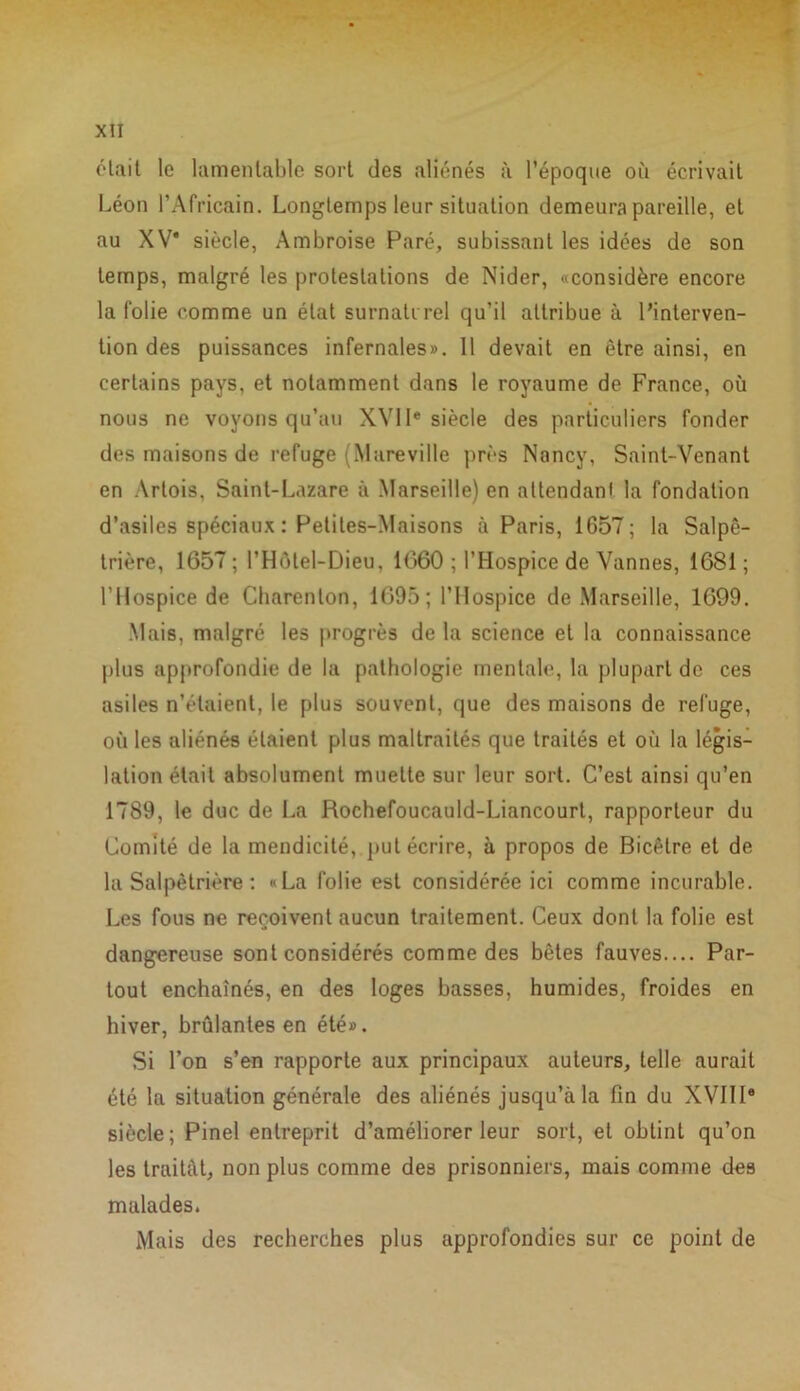 était le lamentable sort des aliénés à l’époque où écrivait Léon l’Africain. Longtemps leur situation demeura pareille, et au XV* siècle, Ambroise Paré, subissant les idées de son temps, malgré les protestations de Nider, «considère encore la folie comme un état surnaturel qu’il attribue à l’interven- tion des puissances infernales». 11 devait en être ainsi, en certains pays, et notamment dans le royaume de France, où nous ne voyons qu’au XVIIe siècle des particuliers fonder des maisons de refuge (Mareville près Nancy, Saint-Venant en Artois, Saint-Lazare à Marseille) en attendani la fondation d’asiles spéciaux : Petites-Maisons à Paris, 1G57; la Salpê- trière, 1657 ; l’Hôtel-Dieu, 1060 ; l’Hospice de Vannes, 1681 ; l’Hospice de Charenton, 1695 ; l’Hospice de Marseille, 1699. Mais, malgré les progrès de la science et la connaissance plus approfondie de la pathologie mentale, la plupart de ces asiles n’étaient, le plus souvent, que des maisons de refuge, où les aliénés étaient plus maltrailés que traités et où la légis- lation était absolument muette sur leur sort. C’est ainsi qu’en 1789, le duc de La Rochefoucauld-Liancourt, rapporteur du Comité de la mendicité,, put écrire, à propos de Bicêtre et de la Salpêtrière : «La folie est considérée ici comme incurable. Les fous ne reçoivent aucun traitement. Ceux dont la folie est dangereuse sont considérés comme des bêtes fauves.... Par- tout enchaînés, en des loges basses, humides, froides en hiver, brûlantes en été». Si l’on s’en rapporte aux principaux auteurs, telle aurait été la situation générale des aliénés jusqu’à la fin du XVIIIe siècle; Pinel entreprit d’améliorer leur sort, et obtint qu’on les traitât, non plus comme des prisonniers, mais comme des malades. Mais des recherches plus approfondies sur ce point de