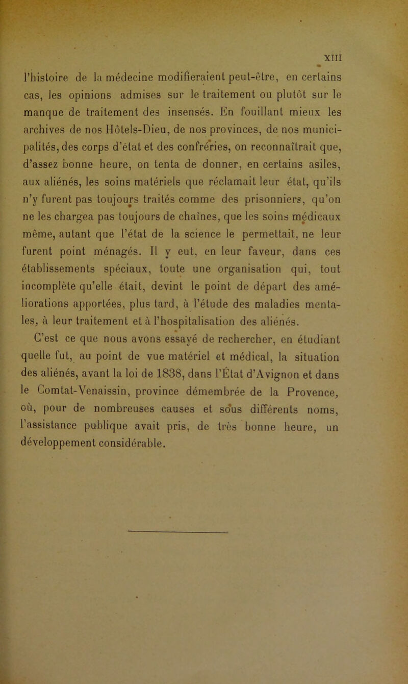 l’histoire de la médecine modifieraient peut-être, en certains cas, les opinions admises sur le traitement ou plutôt sur le manque de traitement des insensés. En fouillant mieux les archives de nos Hôtels-Dieu, de nos provinces, de nos munici- palités, des corps d’état et des confréries, on reconnaîtrait que, d’assez bonne heure, on tenta de donner, en certains asiles, aux aliénés, les soins matériels que réclamait leur état, qu’ils n’y furent pas toujours traités comme des prisonniers, qu’on ne les chargea pas toujours de chaînes, que les soins médicaux même, autant que l’état de la science le permettait, ne leur furent point ménagés. Il y eut, en leur faveur, dans ces établissements spéciaux, toute une organisation qui, tout incomplète qu’elle était, devint le point de départ des amé- liorations apportées, plus tard, à l’étude des maladies menta- les, à leur traitement et à l’hospitalisation des aliénés. C’est ce que nous avons essayé de rechercher, en étudiant quelle fut, au point de vue matériel et médical, la situation des aliénés, avant la loi de 1838, dans l’État d’Avignon et dans le Comtat-Venaissin, province démembrée de la Provence, où, pour de nombreuses causes et so*us différents noms, l’assistance publique avait pris, de très bonne heure, un développement considérable.