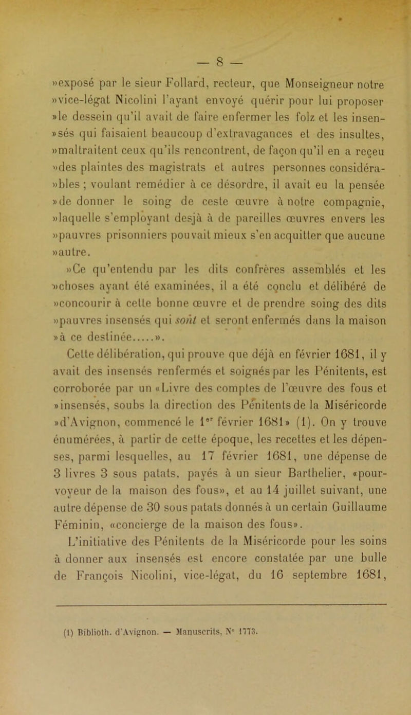 — 8 — «exposé par le sieur Follard, recteur, que Monseigneur notre «vice-légat Nicolini l’ayant envoyé quérir pour lui proposer »le dessein qu’il avait de faire enfermer les folz et les insen- »sés qui faisaient beaucoup d’extravagances et des insultes, «maltraitent ceux qu’ils rencontrent, de façon qu’il en a reçeu «des plaintes des magistrats et autres personnes considéra- «bles ; voulant remédier à ce désordre, il avait eu la pensée » de donner le soing de ceste œuvre à notre compagnie, «laquelle s’employant desjà à de pareilles œuvres envers les «pauvres prisonniers pouvait mieux s’en acquitter que aucune «autre. «Ce qu’entendu par les dits confrères assemblés et les ■«choses ayant été examinées, il a été conclu et délibéré de «concourir à celle bonne œuvre et de prendre soing des dits «pauvres insensés qui sont et seront enfermés dans la maison »à ce destinée ». Celte délibération, qui prouve que déjà en février 1681, il y avait des insensés renfermés et soignés par les Pénitents, est corroborée par un «Livre des comptes de l’œuvre des fous et «insensés, soubs la direction des Pénitents de la Miséricorde «d'Avignon, commencé le l*r février 1681» (1). On y trouve énumérées, à partir de celle époque, les recettes et les dépen- ses, parmi lesquelles, au 17 février 1681, une dépense de 3 livres 3 sous palais, payés à un sieur Barthelier, «pour- voyeur de la maison des fous», et au il juillet suivant, une autre dépense de 30 sous patats donnés à un certain Guillaume Féminin, «concierge de la maison des fous». L’initiative des Pénitents de la Miséricorde pour les soins à donner aux insensés est encore constatée par une bulle de François Nicoli ni, vice-légat, du 16 septembre 1681, (1) Biblioth. d'Avignon. — Manuscrits, N° 1173.