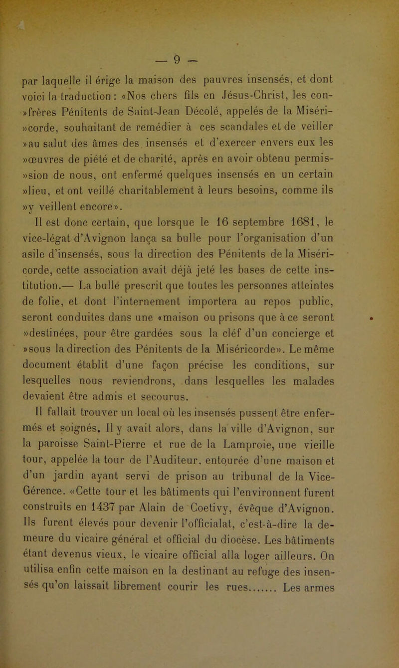 par laquelle il érige la maison des pauvres insensés, et dont voici la traduction: «Nos chers fils en Jésus-Christ, les con- »frères Pénitents de Saint-Jean Décolé, appelés de la Miséri- »corde, souhaitant de remédier à ces scandales et de veiller »au salut des âmes des insensés et d'exercer envers eux les «œuvres de piété et de charité, après en avoir obtenu permis- »sion de nous, ont enfermé quelques insensés en un certain «lieu, et ont veillé charitablement à leurs besoins, comme ils «y veillent encore». Il est donc certain, que lorsque le 16 septembre 1681, le vice-légat d’Avignon lança sa bulle pour l’organisation d’un asile d’insensés, sous la direction des Pénitents de la Miséri- corde, cette association avait déjà jeté les bases de celte ins- titution.— La bulle prescrit que toutes les personnes atteintes de folie, et dont l’internement importera au repos public, seront conduites dans une «maison ou prisons que à ce seront «destinées, pour être gardées sous la cléf d’un concierge et »sous la direction des Pénitents de la Miséricorde». Le même document établit d’une façon précise les conditions, sur lesquelles nous reviendrons, dans lesquelles les malades devaient être admis et secourus. Il fallait trouver un local où les insensés pussent être enfer- més et soignés. 11 y avait alors, dans la ville d’Avignon, sur la paroisse Saint-Pierre et rue de la Lamproie, une vieille tour, appelée la tour de l’Auditeur, entourée d’une maison et d’un jardin ayant servi de prison au tribunal de la Vice- Gérence. «Cette tour et les bâtiments qui l’environnent furent construits en 1437 par Alain de Coetivv, évêque d’Avignon. Ils furent élevés pour devenir l’officialat, c’est-à-dire la de- meure du vicaire général et official du diocèse. Les bâtiments étant devenus vieux, le vicaire official alla loger ailleurs. On utilisa enfin cette maison en la destinant au refuge des insen- sés qu’on laissait librement courir les rues Les armes