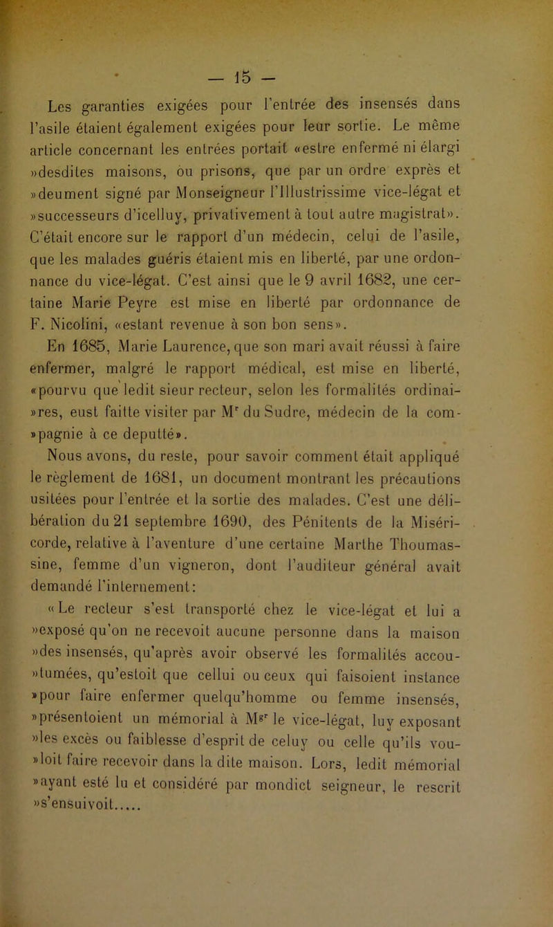 Les garanties exigées pour l’entrée des insensés dans l’asile étaient également exigées pour leur sortie. Le même article concernant les entrées portait «estre enfermé ni élargi «desdiles maisons, ou prisons, que par un ordre exprès et «deument signé par Monseigneur l’Illustrissime vice-légat et «successeurs d’icelluy, privativement à tout autre magistrat». C’était encore sur le rapport d’un médecin, celui de l’asile, que les malades guéris étaient mis en liberté, par une ordon- nance du vice-légat. C’est ainsi que le 9 avril 1682, une cer- taine Marie Peyre est mise en liberté par ordonnance de F. Nicolini, «estant revenue à son bon sens». En 1685, Marie Laurence, que son mari avait réussi à faire enfermer, malgré le rapport médical, est mise en liberté, «pourvu que ledit sieur recteur, selon les formalités ordinai- »res, eust faitte visiter par Mr du Sudre, médecin de la com- spagnie à ce deputté». Nous avons, du reste, pour savoir comment était appliqué le règlement de 1681, un document montrant les précautions usitées pour l’entrée et la sortie des malades. C’est une déli- bération du 21 septembre 1690, des Pénitents de la Miséri- corde, relative à l’aventure d’une certaine Marthe Thoumas- sine, femme d’un vigneron, dont l’auditeur général avait demandé l'internement: « Le recteur s’est transporté chez le vice-légat et lui a «exposé qu’on ne recevoit aucune personne dans la maison «des insensés, qu’après avoir observé les formalités accou- «lumées, qu’estoit que cellui ou ceux qui faisoient instance »pour faire enfermer quelqu’homme ou femme insensés, »présentoient un mémorial à Mgr le vice-légat, luy exposant «les excès ou faiblesse d’esprit de celuy ou celle qu’ils vou- *l°it faire recevoir dans ladite maison. Lors, ledit mémorial »ayant esté lu et considéré par mondict seigneur, le rescrit «s’ensuivoit