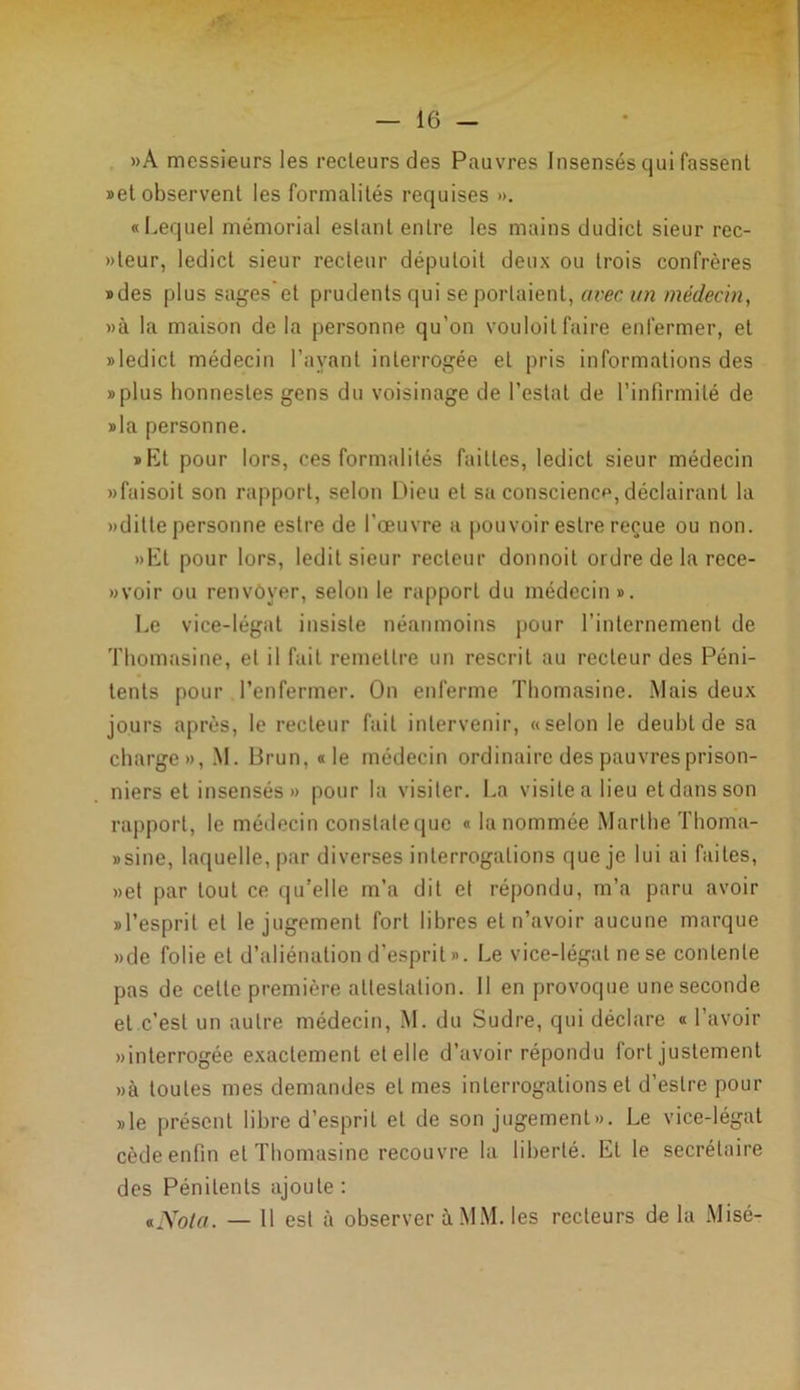»A messieurs les recteurs des Pauvres Insensés qui fassent «et observent les formalités requises ». «Lequel mémorial estant entre les mains dudict sieur rec- »teur, ledicl sieur recteur députoit deux ou trois confrères «des plus sages et prudents qui se portaient, avec un médecin, »à la maison de la personne qu’on vouloitfaire enfermer, et »ledict médecin l’ayant interrogée et pris informations des «plus lionnesles gens du voisinage de l’estai de l’infirmité de »la personne. «Et pour lors, ces formalités faittes, ledict sieur médecin «faisoit son rapport, selon Dieu et sa conscience, déclairant la »ditle personne eslre de l’œuvre a pouvoir eslre reçue ou non. »Et pour lors, ledit sieur recteur donnoit ordre de la rece- »voir ou renvoyer, selon le rapporl du médecin ». Le vice-légat insiste néanmoins pour l’internement de Thomasine, et il fait remettre un rescrit au recteur des Péni- tents pour l’enfermer. On enferme Thomasine. Mais deux jours après, le recteur fait intervenir, «selon le deubtde sa charge», M. Brun, «le médecin ordinaire des pauvres prison- niers et insensés » pour la visiter. La visite a lieu et dans son rapporl, le médecin constate que « la nommée Marthe Thoma- «sine, laquelle, par diverses interrogations que je lui ai faites, »et par tout ce qu’elle m’a dit et répondu, m’a paru avoir «l’esprit et le jugement fort libres et n’avoir aucune marque »de folie et d’aliénation d’esprit». Le vice-légal ne se contente pas de celle première attestation. Il en provoque une seconde et c’est un autre médecin, M. du Sudre, qui déclare « l’avoir «interrogée exactement et elle d’avoir répondu fort justement «à toutes mes demandes et mes interrogations et d’eslre pour »le présent libre d’esprit et de son jugement ». Le vice-légat cède enfin et Thomasine recouvre la liberté. Et le secrétaire des Pénitents ajoute : *Nota. — 11 est à observer à MM. les recteurs de la Misé-