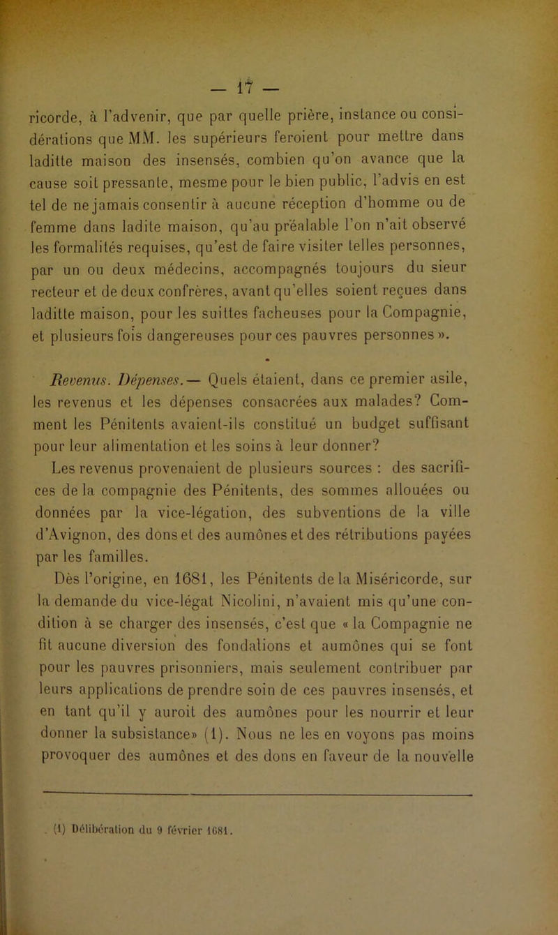 ricorde, à l’advenir, que par quelle prière, instance ou consi- dérations que MM. les supérieurs feroient pour mettre dans laditte maison des insensés, combien qu’on avance que la cause soit pressante, mesme pour le bien public, l’advis en est tel de ne jamais consentir à aucune réception d’bomme ou de femme dans ladite maison, qu’au préalable l’on n’ait observé les formalités requises, qu’est de faire visiter telles personnes, par un ou deux médecins, accompagnés toujours du sieur recteur et de deux confrères, avant qu’elles soient reçues dans laditte maison, pour les suittes fâcheuses pour la Compagnie, et plusieurs fois dangereuses pour ces pauvres personnes». Revenus. Dépenses.— Quels étaient, dans ce premier asile, les revenus et les dépenses consacrées aux malades? Com- ment les Pénitents avaient-ils constitué un budget suffisant pour leur alimentation et les soins à leur donner? Les revenus provenaient de plusieurs sources : des sacrifi- ces delà compagnie des Pénitents, des sommes allouées ou données par la vice-légation, des subventions de la ville d’Avignon, des dons et des aumônes et des rétributions payées par les familles. Dès l’origine, en 1681, les Pénitents delà Miséricorde, sur la demande du vice-légal Nicolini, n’avaient mis qu’une con- dition à se charger des insensés, c’est que « la Compagnie ne fit aucune diversion des fondations et aumônes qui se font pour les pauvres prisonniers, mais seulement contribuer par leurs applications de prendre soin de ces pauvres insensés, et en tant qu’il y auroit des aumônes pour les nourrir et leur donner la subsistance» (1). Nous ne les en voyons pas moins provoquer des aumônes et des dons en faveur de la nouvelle (1) Délibération du 9 février 1G81.