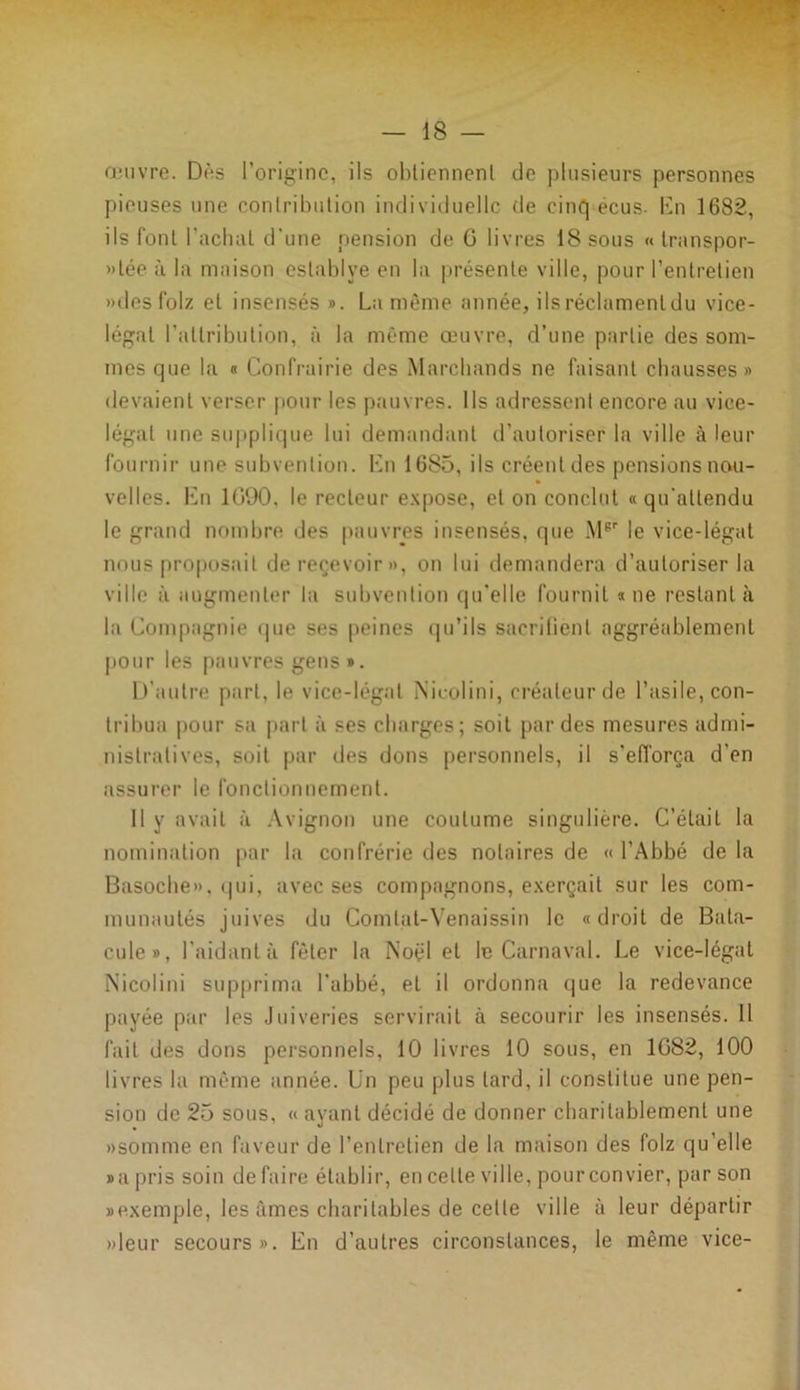 œuvre. Dès l’origine, ils obtiennent de plusieurs personnes pieuses une contribution individuelle de cinq écus- lin 1682, ils font l’achat d'une pension de G livres 18 sous « transpor- tée à la maison establve en la présente ville, pour l’entretien «des folz et insensés ». La même année, ils réclament du vice- légat l’attribution, à la même œuvre, d’une partie des som- mes que la « Confrairie des Marchands ne faisant chausses» devaient verser pour les pauvres. Ils adressent encore au vice- légat une supplique lui demandant d’autoriser la ville à leur fournir une subvention. En 1685, ils créent des pensions nou- velles. En 1090. le recteur expose, et on conclut «qu'attendu le grand nombre des pauvres insensés, que Msr le vice-légal nous proposait de recevoir», on lui demandera d’autoriser la ville à augmenter la subvention qu’elle fournil «ne restant à la Compagnie que ses peines qu’ils sacrifient aggréablement pour les pauvres gens ». D'autre part, le vice-légat IS’icolini, créateur de l’asile, con- tribua pour sa part à ses charges; soit par des mesures admi- nistratives, soit par des dons personnels, il s’efforça d'en assurer le fonctionnement. Il y avait à Avignon une coutume singulière. C’était la nomination par la confrérie des notaires de « l’Abbé de la Basoche», qui, avec ses compagnons, exerçait sur les com- munautés juives du Comlat-Venaissin le «droit de Bata- cule», l’aidant à fêter la ÎSoël et le Carnaval. Le vice-légat Nicolini supprima l’abbé, et il ordonna que la redevance payée par les Juiveries servirait à secourir les insensés. Il fait des dons personnels, 10 livres 10 sous, en 1G82, 100 livres la même année. Un peu plus tard, il constitue une pen- sion de 25 sous, « ayant décidé de donner charitablement une «somme en faveur de l’entretien de la maison des folz qu’elle »a pris soin de faire établir, en celte ville, pour convier, par son «exemple, les âmes charitables de cette ville à leur départir «leur secours». En d’autres circonstances, le même vice-