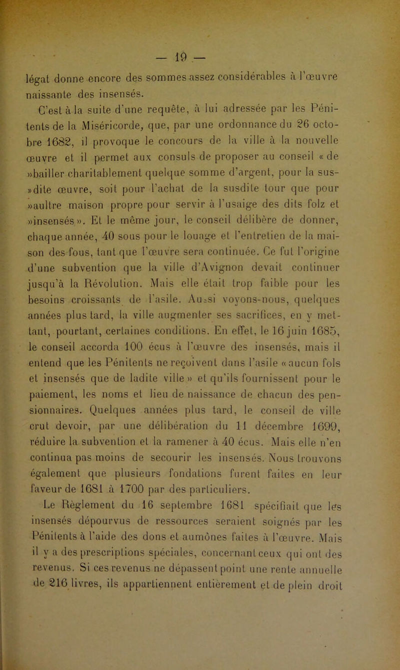 légat donne encore des sommes assez considérables à l’œuvre naissante des insensés. C’est à la suite d'une requête, à lui adressée par les Péni- tents de la Miséricorde, que, par une ordonnance du 26 octo- bre 1682, il provoque le concours de la ville à la nouvelle œuvre et il permet aux consuls de proposer au conseil «de «bailler charitablement quelque somme d’argent, pour la sus- » dite œuvre, soit pour Rachat de la susdite tour que pour »aultre maison propre pour servir à l’usaige des dits folz et «insensés». Et le même jour, le conseil délibère de donner, chaque année, 40 sous pour le louage et l’entretien de la mai- son des fous, tant que l’œuvre sera continuée. Ce fut l’origine d’une subvention que la ville d’Avignon devait continuer jusqu’à la Révolution. Mais elle était trop faible pour les besoins croissants de l’asile. Au=si voyons-nous, quelques années plus tard, la ville augmenter ses sacrifices, en y met- tant, pourtant, certaines conditions. En effet, le 16 juin 1685, le conseil accorda 100 écus à l’œuvre des insensés, mais il entend que les Pénitents ne reçoivent dans l’asile «aucun fols et insensés que de ladite ville» et qu’ils fournissent pour le paiement, les noms et lieu de naissance de chacun des pen- sionnaires. Quelques années plus tard, le conseil de ville crut devoir, par une délibération du 11 décembre 1699, réduire la subvention et la ramener à 40 écus. Mais elle n’en continua pas moins de secourir les insensés. Nous trouvons également que plusieurs fondations furent faites en leur faveur de 1681 à 1700 par des particuliers. Le Règlement du 16 septembre 1681 spécifiait que les insensés dépourvus de ressources seraient soignés par les Pénitents à l’aide des dons et aumônes faites à l’œuvre. Mais il y a des prescriptions spéciales, concernant ceux qui ont des revenus. Si ces revenus ne dépassent point une rente annuelle de 216 livres, ils appartiennent entièrement et de plein droit