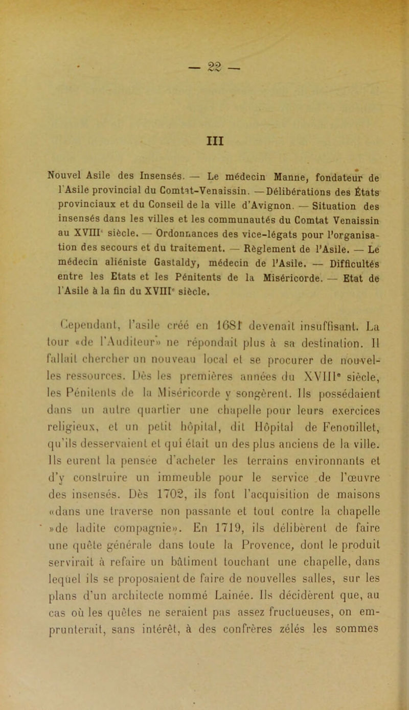 III Nouvel Asile des Insensés. — Le médecin Manne, fondateur de 1 Asile provincial du Comtat-Venaissin. —Délibérations des États provinciaux et du Conseil de la ville d’Avignon. — Situation des insensés dans les villes et les communautés du Comtat Venaissin au XVIII1 siècle. — Ordonnances des vice-légats pour l’organisa- tion des secours et du traitement. — Règlement de l’Asile. — Le médecin aliéniste Gastaldy, médecin de l’Asile. — Difficultés entre les Etats et les Pénitents de la Miséricorde. — Etat de l'Asile à la fin du XVIII' siècle. Cependant, l’asile créé en 168f devenait insuffisant. La tour «de l’Auditeur» ne répondait plus à sa destination. 11 fallait chercher un nouveau local et se procurer de nou-vel- les ressources. Dès les premières années du XVIIIe siècle, les Pénitents de la Miséricorde y songèrent. Ils possédaient dans un autre quartier une chapelle pour leurs exercices religieux, et un petit hôpital, dit Hôpital de Fenonillet, qu’ils desservaient et qui était un des plus anciens de la ville. Ils eurent la pensée d'acheter les terrains environnants et d’y construire un immeuble pour le service de l’œuvre des insensés. Dès 1702, ils font l’acquisition de maisons «dans une traverse non passante et tout contre la chapelle »de ladite compagnie». En 1719, ils délibèrent de faire une quête générale dans toute la Provence, dont le produit servirait à refaire un bâtiment touchant une chapelle, dans lequel ils se proposaient de faire de nouvelles salles, sur les plans d’un architecte nommé Lainée. Ils décidèrent que, au cas où les quêtes ne seraient pas assez fructueuses, on em- prunterait, sans intérêt, à des confrères zélés les sommes