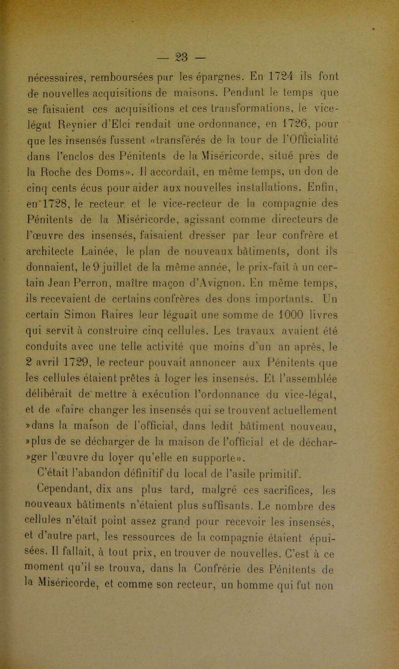 nécessaires, remboursées par les épargnes. En 1724 ils font de nouvelles acquisitions de maisons. Pendant le temps que se faisaient ces acquisitions et ces transformations, le vice- légat Reynier d’Elci rendait une ordonnance, en 1726, pour que les insensés fussent «transférés de la tour de l’Offîcialité dans l’enclos des Pénitents de la Miséricorde, situé près de la Roche des Doms». 11 accordait, en même temps, un don de cinq cents écus pour aider aux nouvelles installations. Enfin, en 1728, le recteur et le vice-recteur de la compagnie des Pénitents de la Miséricorde, agissant comme directeurs de l’œuvre des insensés, faisaient dresser par leur confrère et architecte Lainée, le plan de nouveaux bâtiments, dont ils donnaient, le 9 juillet de la même année, le prix-fait à un cer- tain Jean Perron, maître maçon d’Avignon. En même temps, ils recevaient de certains confrères des dons importants. Un certain Simon Raires leur léguait une somme de 1000 livres qui servit à construire cinq cellules. Les travaux avaient été conduits avec une telle activité que moins d’un an après, le 2 avril 1729, le recteur pouvait annoncer aux Pénitents que les cellules étaient prêtes à loger les insensés. Et l’assemblée délibérait de'mettre à exécution l’ordonnance du vice-légat, et de «faire changer les insensés qui se trouvent actuellement «dans la maison de l’official, dans ledit bâtiment nouveau, «plus de se décharger de la maison de l’official et de déchar- «ger l’œuvre du loyer qu’elle en supporte». C’était l’abandon définitif du local de l’asile primitif. Cependant, dix ans plus tard, malgré ces sacrifices, les nouveaux bâtiments n’étaient plus suffisants. Le nombre des cellules n’était point assez grand pour recevoir les insensés, et d’autre part, les ressources de la compagnie étaient épui- sées. Il fallait, à tout prix, en trouver de nouvelles. C’est à ce moment qu il se trouva, dans la Confrérie des Pénitents de la Miséricorde, et comme son recteur, un homme qui fut non