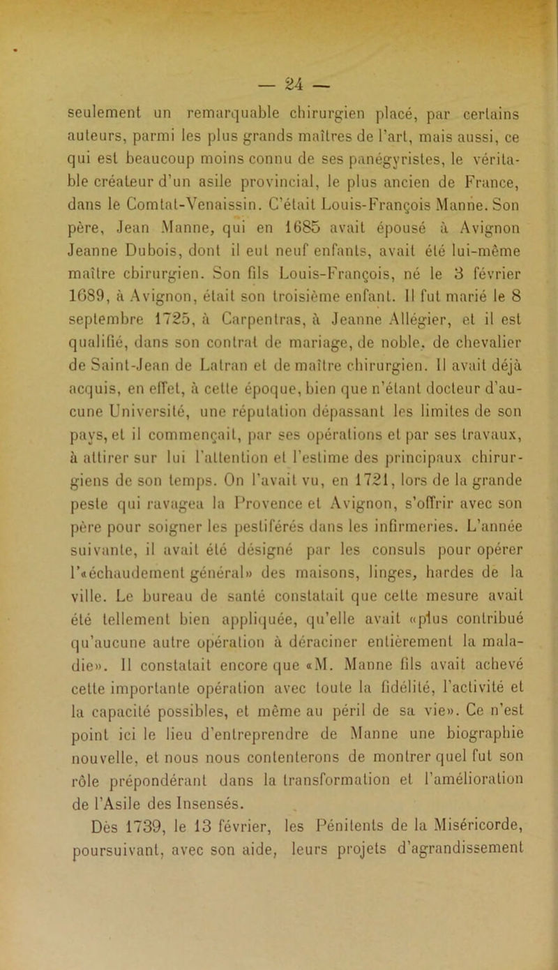 seulement un remarquable chirurgien placé, par certains auteurs, parmi les plus grands maîtres de l’art, mais aussi, ce qui est beaucoup moins connu de ses panégyristes, le vérita- ble créateur d’un asile provincial, le plus ancien de France, dans le Comtat-Venaissin. C’était Louis-François Manne. Son père, Jean Manne, qui en 1685 avait épousé à Avignon Jeanne Dubois, dont il eut neuf enfants, avait été lui-même maître chirurgien. Son fils Louis-François, né le 3 février 1089, à Avignon, était son troisième enfant. Il fut marié le 8 septembre 1725, à Carpentras, à Jeanne Allégier, et il est qualifié, dans son contrat de mariage, de noble, de chevalier de Saint-Jean de Latran et de maître chirurgien. Il avait déjà acquis, en effet, à cette époque, bien que n’étant docteur d’au- cune Université, une réputation dépassant les limites de son pays, et il commençait, par ses opérations et par ses travaux, à attirer sur lui l'attention et l’estime des principaux chirur- giens de son temps. On l’avait vu, en 1721, lors de la grande peste qui ravagea la Provence et Avignon, s’offrir avec son père pour soigner les pestiférés dans les infirmeries. L’année suivante, il avait été désigné par les consuls pour opérer l’«échaudement général» des maisons, linges, bardes de la ville. Le bureau de santé constatait que celte mesure avait été tellement bien appliquée, qu’elle avait «plus contribué qu’aucune autre opération à déraciner entièrement la mala- die». 11 constatait encore que «M. Manne fils avait achevé cette importante opération avec toute la fidélité, l’activité et la capacité possibles, et même au péril de sa vie». Ce n’est point ici le lieu d’entreprendre de Manne une biographie nouvelle, et nous nous contenterons de montrer quel fut son rôle prépondérant dans la transformation et l’amélioration de l’Asile des Insensés. Dès 1739, le 13 février, les Pénitents de la Miséricorde, poursuivant, avec son aide, leurs projets d’agrandissement