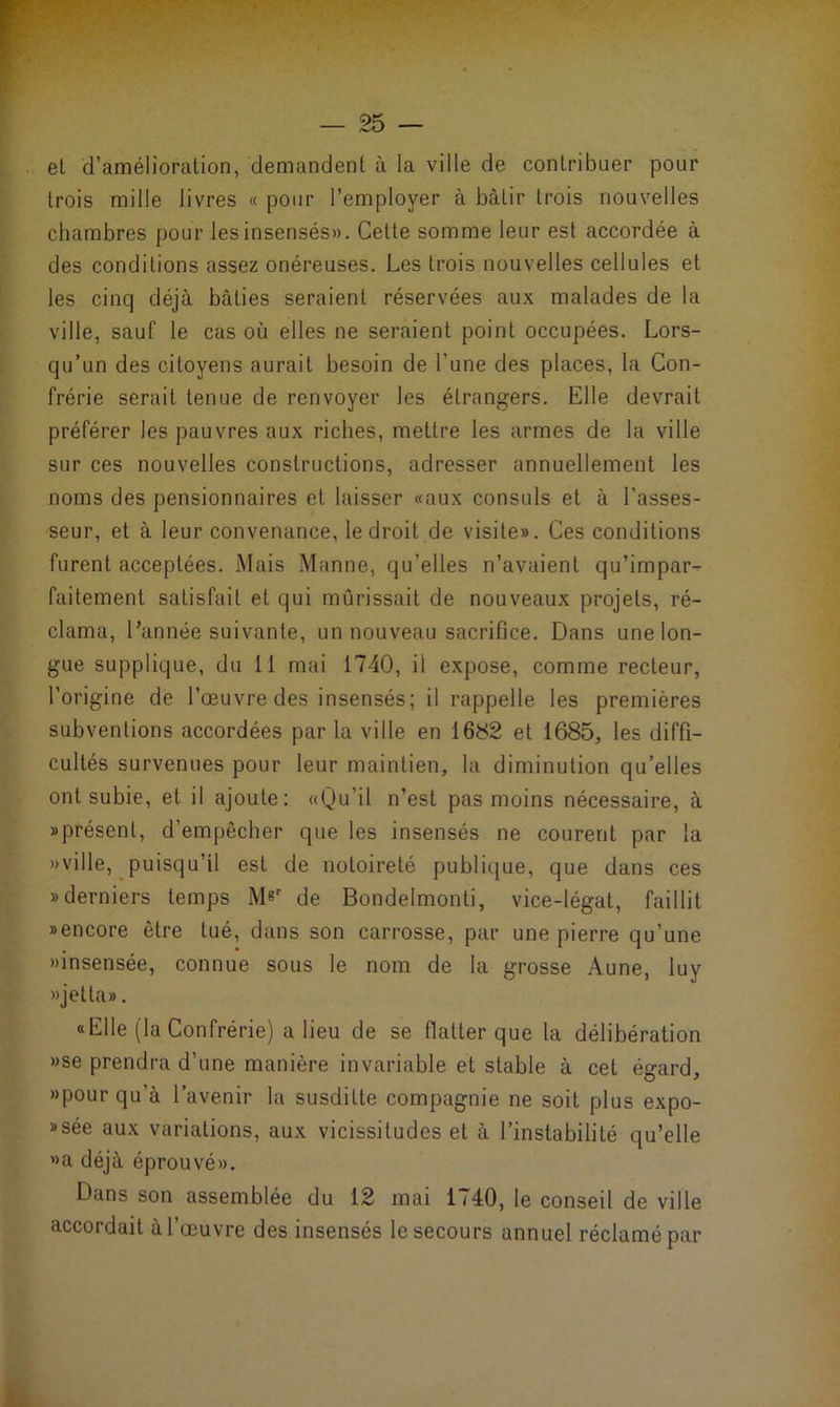 et d’amélioration, demandent à la ville de contribuer pour trois mille livres « pour l’employer à bâtir trois nouvelles chambres pour lesinsensés». Cette somme leur est accordée à des conditions assez onéreuses. Les trois nouvelles cellules et les cinq déjà bâties seraient réservées aux malades de la ville, sauf le cas où elles ne seraient point occupées. Lors- qu’un des citoyens aurait besoin de l’une des places, la Con- frérie serait tenue de renvoyer les étrangers. Elle devrait préférer les pauvres aux riches, mettre les armes de la ville sur ces nouvelles constructions, adresser annuellement les noms des pensionnaires et laisser «aux consuls et à l’asses- seur, et à leur convenance, le droit de visite». Ces conditions furent acceptées. Mais Manne, qu’elles n’avaient qu’impar- faitement satisfait et qui mûrissait de nouveaux projets, ré- clama, l’année suivante, un nouveau sacrifice. Dans une lon- gue supplique, du II mai 1740, il expose, comme recteur, l’origine de l’œuvre des insensés; il rappelle les premières subventions accordées par la ville en 1682 et 1685, les diffi- cultés survenues pour leur maintien, la diminution qu’elles ont subie, et il ajoute: «Qu’il n’est pas moins nécessaire, à «présent, d’empêcher que les insensés ne courent par la «ville, puisqu’il est de notoireté publique, que dans ces » derniers temps M«r de Bondelmonti, vice-légat, faillit «encore être tué, dans son carrosse, par une pierre qu’une «insensée, connue sous le nom de la grosse Aune, luy » jet La». «Elle (la Confrérie) a lieu de se flatter que la délibération «se prendra d’une manière invariable et stable à cet égard, «pour qu’à l’avenir la susditte compagnie ne soit plus expo- «sée aux variations, aux vicissitudes et à l’instabilité qu’elle «a déjà éprouvé». Dans son assemblée du 12 mai 1740, le conseil de ville accordait à l’œuvre des insensés le secours annuel réclamé par