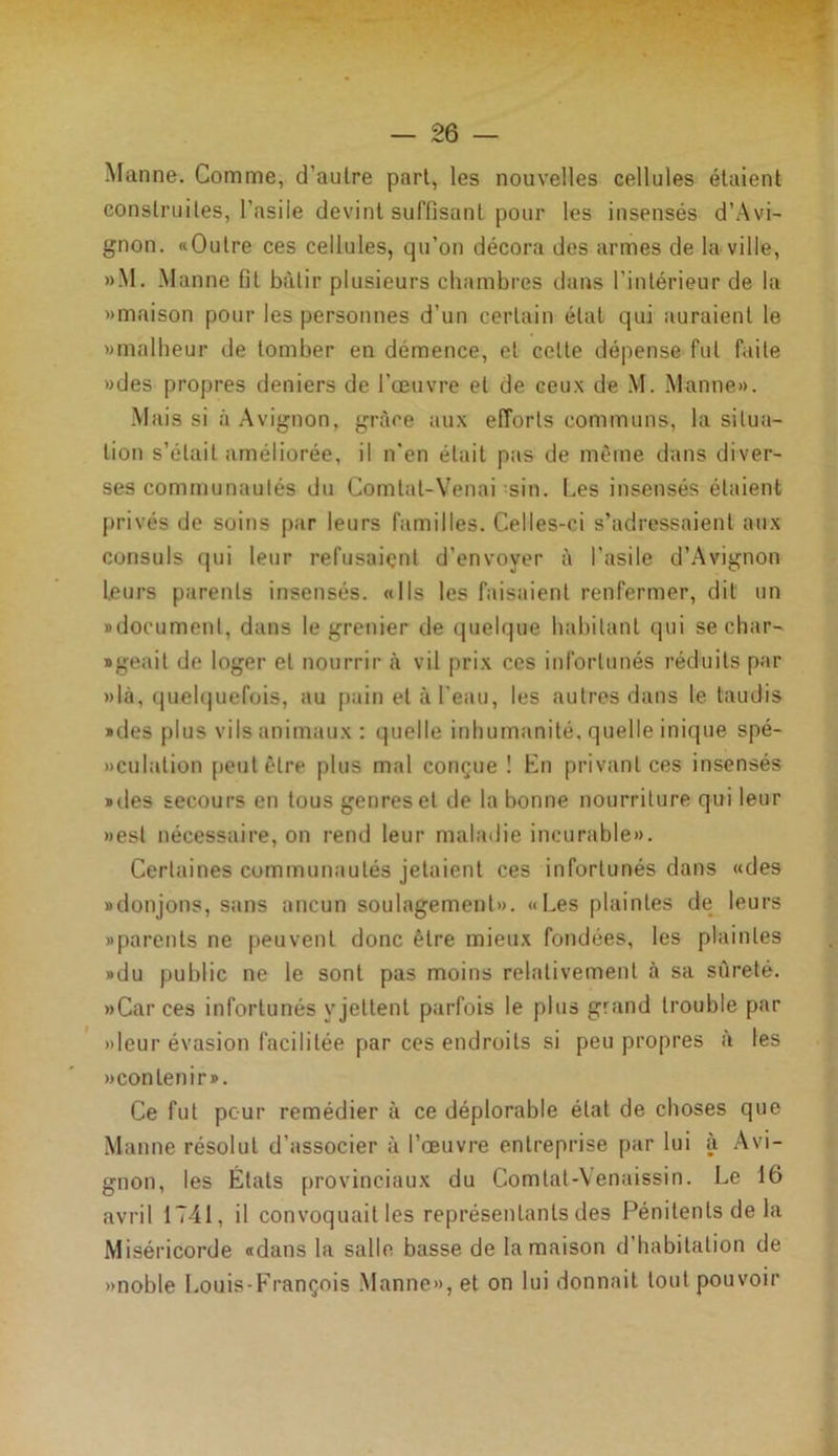 Manne. Comme, d’autre part, les nouvelles cellules étaient construites, l’asile devint suffisant pour les insensés d’Avi- gnon. «Outre ces cellules, qu’on décora des armes de la ville, »M. Manne fiL bâtir plusieurs chambres dans l’intérieur de la «maison pour les personnes d’un certain état qui auraient le «malheur de tomber en demence, et celte dépense fut faite «des propres deniers de l’œuvre et de ceux de M. Manne». Mais si à Avignon, grâce aux efforts communs, la situa- tion s’élail améliorée, il n’en était pas de même dans diver- ses communautés du Comtal-Venai -sin. Les insensés étaient privés de soins par leurs familles. Celles-ci s’adressaient aux consuls qui leur refusaient d’envoyer à l’asile d’Avignon Leurs parents insensés. «Ils les faisaient renfermer, dit un «document, dans le grenier de quelque habitant qui se char- «geait de loger et nourrir à vil prix ces infortunés réduits par »là, quelquefois, au pain et à l’eau, les autres dans le taudis «des plus vils animaux: quelle inhumanité, quelle inique spé- «culation peut être plus mal conçue ! En privant ces insensés «des secours en tous genres et de la bonne nourriture qui leur «est nécessaire, on rend leur maladie incurable». Certaines communautés jetaient ces infortunés dans «des «donjons, sans aucun soulagement». «Les plaintes de leurs «parents ne peuvent donc être mieux fondées, les plaintes «du public ne le sont pas moins relativement à sa sûreté. » Car ces infortunés y jettent parfois le plus grand trouble par «leur évasion facilitée par ces endroits si peu propres à les «contenir». Ce fut pour remédier à ce déplorable état de choses que Manne résolut d’associer à l’œuvre entreprise par lui à Avi- gnon, les États provinciaux du Comtat-Venaissin. Le 16 avril 1741, il convoquait les représentants des Pénitents de la Miséricorde «dans la salle basse de la maison d habitation de «noble Louis-François Manne», et on lui donnait tout pouvoir