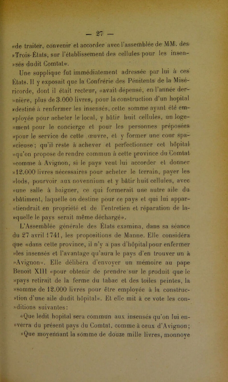 «de traiter, convenir et accorder avec l’assemblée de MM. des rTrois-États, sur rétablissement des cellules pour les insen- »sés dudit Comtal». Une supplique fut immédiatement adressée par lui à ces États. 11 y exposait que la Confrérie des Pénitents de la Misé- ricorde, dont il était recteur, «avait dépensé, en l'année der- rière, plus de 3.000 livres, pour la construction d’un hôpital «destiné à renfermer les insensés, cette somme ayant été em- «ployée pour acheter le local, y bâtir huit cellules, un loge- »ment pour le concierge et pour les personnes préposées »pour le service de cette œuvre, et y former une cour spa- «cieuse; qu’il reste à achever et perfectionner cet hôpital »qu’on propose de rendre commun à celte province du Comtat «comme à Avignon, si le pays veut lui accorder et donner » 12.000 livres nécessaires pour acheter le terrain, payer les »lods, pourvoir aux novennium et y bâtir huit cellules, avec «une salle à baigner, ce qui formerait une autre aile du «bâtiment, laquelle on destine pour ce pays et qui lui appar- »»tiendrait en propriété et de l'entretien et réparation de la- «quelle le pays serait même déchargé». L’Assemblée générale des États examina, dans sa séance du 27 avril 1741, les propositions de Manne. Elle considéra que «dans celle province, il n’y a pas d’hôpital pour enfermer «les insensés et l’avantage qu’aura le pays d’en trouver un à «Avignon». Elle délibéra d’envoyer un mémoire au pape Benoit XI11 «pour obtenir de prendre sur le produit que le «pays retirait de la ferme du tabac et des toiles peintes, la «somme de 12.000 livres pour être employée à la consti-uc- »tion d’une aile dudit hôpital». Et elle mit à ce vote les con- »dilions suivantes: «Que ledit hôpital sera commun aux insensés qu’on lui en- » verra du présent pays du Comtat, comme à ceux d’Avignon ; «Que moyennant la somme de douze mille livres, monnoye