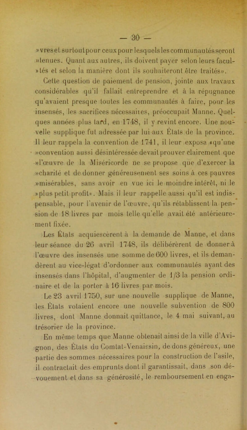 »vresel surloutpour ceux pour lesquelsleseommunautésseront «tenues. Quant aux autres, ils doivent payer selon leurs facul- » lés et selon la manière dont ils souhaiteront être traités». Cette question de paiement de pension, jointe aux travaux considérables qu'il fallait entreprendre et à la répugnance qu’avaient presque toutes les communautés à faire, pour les insensés, les sacrifices nécessaiies, préoccupait Manne. Quel- ques années plus lard, en 1748, il y revint encore. Une nou- velle supplique fut adressée par lui aux Etals de la province. Il leur rappela la convention de 1741, il leur exposa «qu’une «convention aussi désintéressée devait prouver clairement que «l’œuvre de la Miséricorde ne se propose que d’exercer la «charité et de donner généreusement ses soins à ces pauvres «misérables, sans avoir en vue ici le moindre intérêt, ni le «plus petit profit». Mais il leur rappelle aussi qu’il est indis- pensable, pour l'avenir de l’œuvre, qu'ils rétablissent la pen- sion de 18 livres par mois telle qu’elle avait été antérieure- ment fixée. Les Etats acquiescèrent à la demande de Manne, et dans leur séance du 2G avril 1748, ils délibérèrent de donnera l’œuvre des insensés une somme de600 livres, et ils deman- dèrent au vice-légat d’ordonner aux communautés ayant des insensés dans l’hôpital, d’augmenter de 1/3 la pension ordi- naire et de la porter à 16 livres par mois. Le 23 avril 1750, sur une nouvelle supplique de Manne, les États volaient encore une nouvelle subvention de 800 livres, dont Manne donnait quittance, le 4 mai suivant, au trésorier de la province. En même temps que Manne obtenait ainsi de la ville d’Avi- gnon, des Étals du Comlal-Venaissin, de dons généreux, une partie des sommes nécessaires pour la construction de l’asile, il contractait des emprunts dont il garantissait, dans son dé- vouement et dans sa générosité, le remboursement en enga-