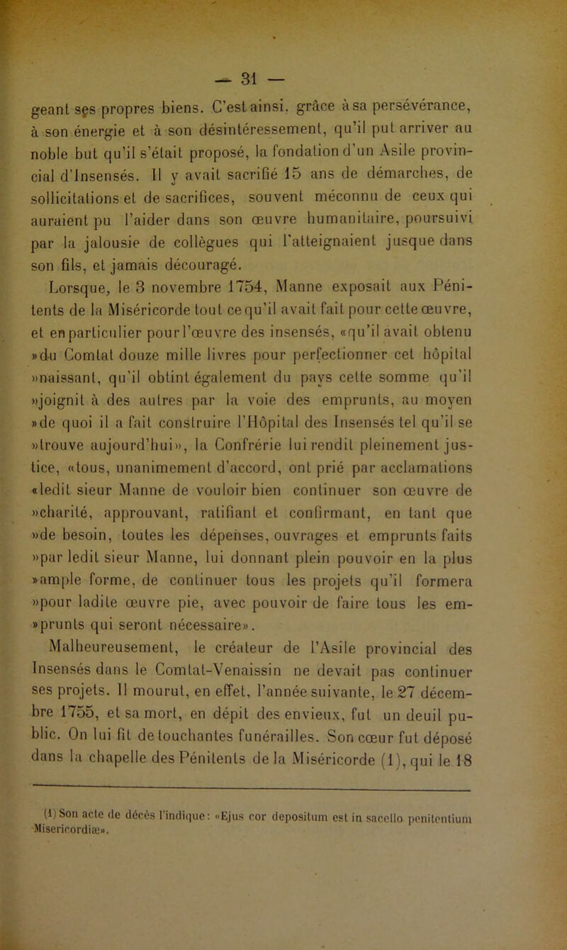 géantsgs propres biens. C’est ainsi, grâce à sa persévérance, à son énergie et à son désintéressement, qu’il put arriver au noble but qu’il s était proposé, la fondation d’un Asile provin- cial d’insensés. Il y avait sacrifié 15 ans de démarches, de sollicitations et de sacrifices, souvent méconnu de ceux qui auraient pu l’aider dans son œuvre humanitaire, poursuivi par la jalousie de collègues qui l'atteignaient jusque dans son fils, et jamais découragé. Lorsque, le 3 novembre 1754, Manne exposait aux Péni- tents de la Miséricorde tout cequ’il avait fait pour cette œuvre, et en particulier pourl’œuvre des insensés, «qu’il avait obtenu »du Comlat douze mille livres pour perfectionner cet hôpital «naissant, qu’il obtint également du pays cette somme qu'il «joignit à des autres par la voie des emprunts, au moyen »de quoi il a fait construire l’Hôpital des Insensés tel qu’il se «trouve aujourd’hui», la Confrérie lui rendit pleinement jus- tice, «tous, unanimement d’accord, ont prié par acclamations «ledit sieur Manne de vouloir bien continuer son œuvre de «charité, approuvant, ratifiant et confirmant, en tant que «de besoin, toutes les dépenses, ouvrages et emprunts faits «par ledit sieur Manne, lui donnant plein pouvoir en la plus «ample forme, de continuer tous les projets qu’il formera «pour ladite œuvre pie, avec pouvoir de faire tous les em- «prunls qui seront nécessaire». Malheureusement, le créateur de l’Asile provincial des Insensés dans le Comlat-Venaissin ne devait pas continuer ses projets. Il mourut, en effet, l’année suivante, le 27 décem- bre 1755, et sa mort, en dépit des envieux, fut un deuil pu- blic. On lui fit de touchantes funérailles. Son cœur fut déposé dans la chapelle des Pénitents delà Miséricorde ( 1 ), qui le 18 (1) Son acte de décès l’indique: Ejus cor déposition est in saccllo penitentium Miserirordiæ».