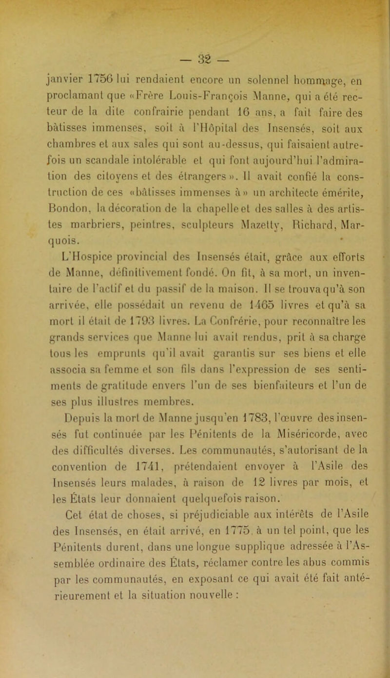 janvier 175G lui rendaient encore un solennel hommage, en proclamant que «Frère Louis-François Manne, qui acte rec- teur de la dite confrairie pendant IG ans, a fait faire des bâtisses immenses, soit à l’Hôpital des Insensés, soit aux chambres et aux sales qui sont au-dessus, qui faisaient autre- fois un scandale intolérable et qui font aujourd’hui l’admira- tion des citoyens et des étrangers». 11 avait confié la cons- truction de ces «bâtisses immenses à» un architecte émérite, Bondon, la décoration de la chapelleet des salles à des artis- tes marbriers, peintres, sculpteurs Mazetty, Richard, Mar- quois. L'Hospice provincial des Insensés était, grâce aux efforts de Manne, définitivement fondé. On fit, à sa mort, un inven- taire de l’actif et du passif de la maison. Il se trouvaqu’à son arrivée, elle possédait un revenu de 14G5 livres et qu’à sa mort il était de 1793 livres. La Confrérie, pour reconnaître les grands services que Manne lui avait rendus, prit à sa charge tous les emprunts qu'il avait garantis sur ses biens et elle associa sa femme et son fils dans l’expression de ses senti- ments de gratitude envers l’un de ses bienfaiteurs et l’un de ses plus illustres membres. Depuis la mort de Manne jusqu'en 1783, l'œuvre des insen- sés fut continuée par les Pénitents de la Miséricorde, avec des difficultés diverses. Les communautés, s’autorisant de la convention de 1741, prétendaient envoyer à l’Asile des Insensés leurs malades, à raison de 12 livres par mois, et les États leur donnaient quelquefois raison. Cet état de choses, si préjudiciable aux intérêts de l’Asile des Insensés, en était arrivé, en 1775. à un tel point, que les Pénitents durent, dans une longue supplique adressée à l’As- semblée ordinaire des Étals, réclamer contre les abus commis par les communautés, en exposant ce qui avait été fait anté- rieurement et la situation nouvelle :