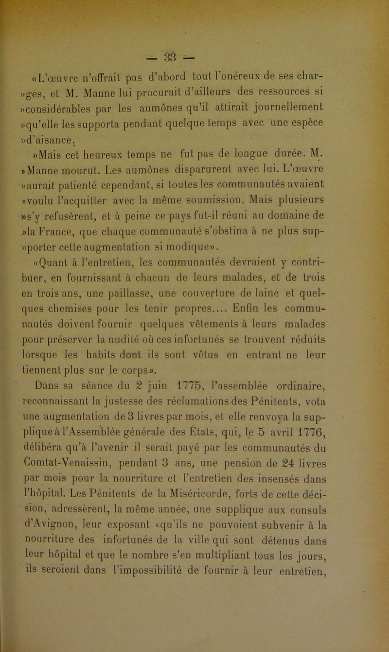 «L’œuvre n’o(Trait pas d’abord tout l'onéreux de ses char- »ges, et M. Manne lui procurait d’ailleurs des ressources si «considérables par les aumônes qu’il attirait journellement «qu’elle les supporta pendant quelque temps avec une espèce «d’aisance. «Mais cet heureux temps ne fut pas de longue durée. M. «Manne mourut. Les aumônes disparurent avec lui. L’œuvre «aurait patienté cependant, si toutes les communautés avaient «voulu l’acquitter avec la même soumission. Mais plusieurs «s’y refusèrent, et à peine ce pays fut-il réuni au domaine de j>la France, que chaque communauté s’obstina à ne plus sup- «porter cette augmentation si modique». «Quant à l’entretien, les communautés devraient y contri- buer, en fournissant à chacun de leurs malades, et de trois en trois ans, une paillasse, une couverture de laine et quel- ques chemises pour les tenir propres.... Enfin les commu- nautés doivent fournir quelques vêtements à leurs malades pour préserver la nudité où ces infortunés se trouvent réduits lorsque les habits dont ils sont vêtus en entrant ne leur tiennent plus sur le corps.». Dans sa séance du 2 juin 1775, l’assemblée ordinaire, reconnaissant la justesse des réclamations des Pénitents, vola une augmentation de 3 livres par mois, et elle renvoya la sup- plique à l'Assemblée générale des États, qui, le 5 avril 1776, délibéra qu’à l’avenir il serait payé par les communautés du Comtat-Venaissin, pendant 3 ans, une pension de 24 livres par mois pour la nourriture et l’entretien des insensés dans l’hôpital. Les Pénitents de la Miséricorde, forts de cette déci- sion, adressèrent, la même année, une supplique aux consuls d’Avignon, leur exposant «qu’ils ne pouvoient subvenir à la nourriture des infortunés de la ville qui sont détenus dans leur hôpital et que le nombre s’en multipliant tous les jours, ils seroienl dans l’impossibilité de fournir à leur entretien,