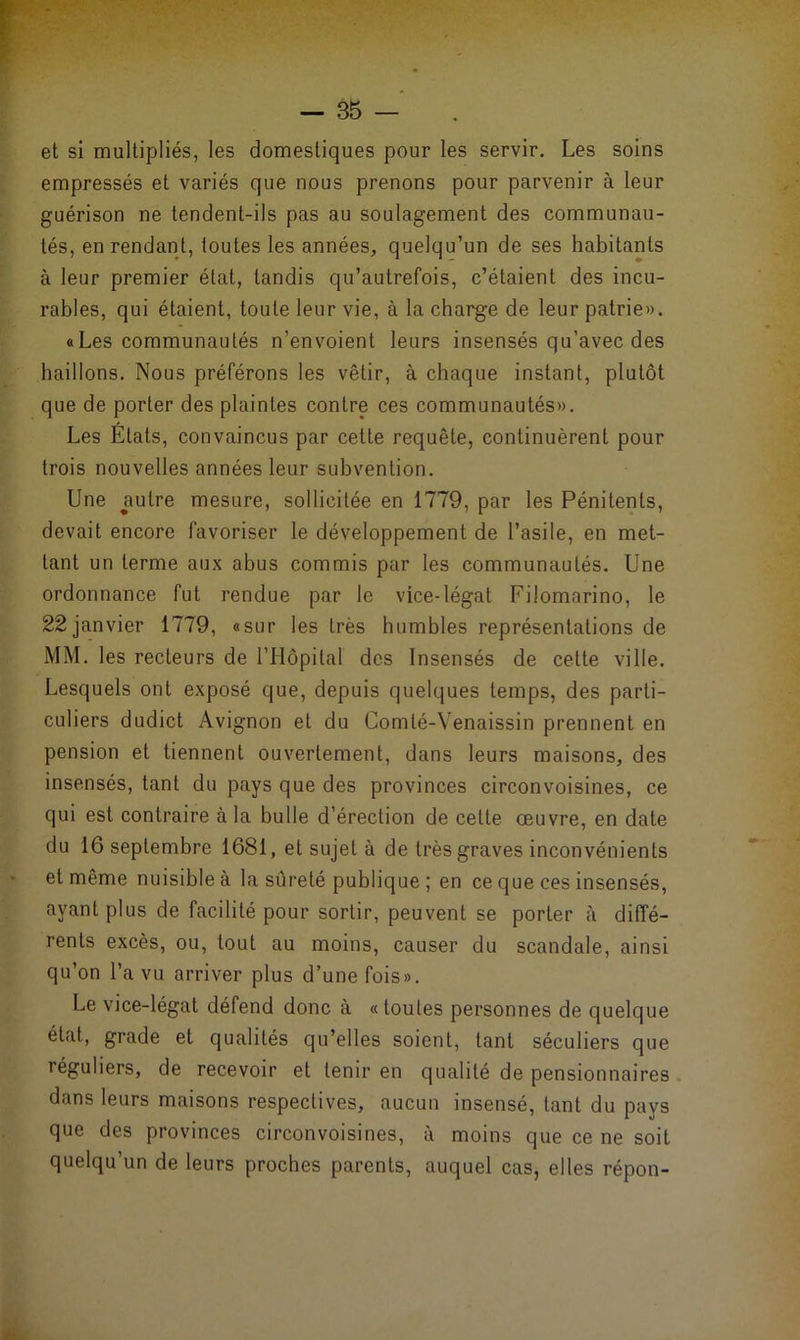 et si multipliés, les domestiques pour les servir. Les soins empressés et variés que nous prenons pour parvenir à leur guérison ne tendent-ils pas au soulagement des communau- tés, en rendant, toutes les années, quelqu’un de ses habitants à leur premier état, tandis qu’autrefois, c’étaient des incu- rables, qui étaient, toute leur vie, à la charge de leur patrie». «Les communautés n’envoient leurs insensés qu’avec des baillons. Nous préférons les vêtir, à chaque instant, plutôt que de porter des plaintes contre ces communautés». Les Etats, convaincus par cette requête, continuèrent pour trois nouvelles années leur subvention. Une autre mesure, sollicitée en 1779, par les Pénitents, devait encore favoriser le développement de l’asile, en met- tant un terme aux abus commis par les communautés. Une ordonnance fut rendue par le vice-légat Filomarino, le 22 janvier 1779, «sur les très humbles représentations de MM. les recteurs de l’Hôpital des Insensés de cette ville. Lesquels ont exposé que, depuis quelques temps, des parti- culiers dudict Avignon et du Comté-Venaissin prennent en pension et tiennent ouvertement, dans leurs maisons, des insensés, tant du pays que des provinces circonvoisines, ce qui est contraire à la bulle d’érection de cette œuvre, en date du 16 septembre 1681, et sujet à de très graves inconvénients et même nuisible à la sûreté publique ; en ce que ces insensés, ayant plus de facilité pour sortir, peuvent se porter à diffé- rents excès, ou, tout au moins, causer du scandale, ainsi qu’on l’a vu arriver plus d’une fois». Le vice-légat défend donc à «toutes personnes de quelque état, grade et qualités qu’elles soient, tant séculiers que réguliers, de recevoir et tenir en qualité de pensionnaires dans leurs maisons respectives, aucun insensé, tant du pays que des provinces circonvoisines, à moins que ce ne soit quelqu’un de leurs proches parents, auquel cas, elles répon-