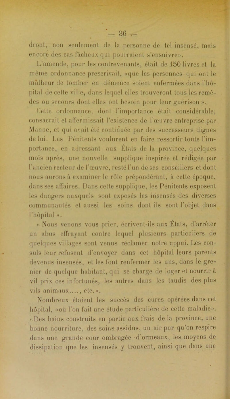 dront, non seulement do In pevsonno de toi insensé, mais encore des cas fâcheux qui pourraient s’ensuivre». L’amende, pour les contrevenants, était de 150 livres et la même ordonnance prescrivait, «que les personnes qui ont le malheur de tomber en démence soient enfermées dans l’hô- pital de celte ville, dans lequel elles trouveront tous les remè- des ou secours dont elles ont besoin pour leur guérison ». Celle ordonnance, dont l’importance était considérable, consacrait et affermissait l’existence de l’œuvre entreprise par Manne, et qui avait été continuée par des successeurs dignes de lui. Les Pénitents voulurent en faire ressortir toute l’im- portance, en adressant aux Etals de la province, quelques mois après, une nouvelle supplique inspirée et rédigée par l’ancien recteur de l’œuvre, resté l’un de ses conseillers et dont nous aurons à examiner le rôle prépondérant, à celle époque, dans ses affaires. Mans celte supplique, les Pénitents exposent les dangers auxquels sont exposés les insensés des diverses communautés et aussi les soins dont ils sont l’objet dans l’hôpital ». « Nous venons vous prier, écrivent-ils aux États, d’arrêter un abus effrayant contre lequel plusieurs particuliers de quelques villages sont venus réclamer notre appui. Les con- suls leur refusent d’envoyer dans cet hôpital leurs parents devenus insensés, et les font renfermer les uns, dans le gre- nier de quelque habitant, qui se charge de loger et nourrir à vil prix ces infortunés, les autres dans les taudis des plus vils animaux , etc.». Nombreux étaient les succès des cures opérées dans cet hôpital, «où l'on fait une élude particulière de cette maladie». «Des bains construits en partie aux frais de la province, une bonne nourriture, des soins assidus, un air pur qu’on respire dans une grande cour ombragée d’ormeaux, les moyens de dissipation que les insensés y trouvent, ainsi que dans une