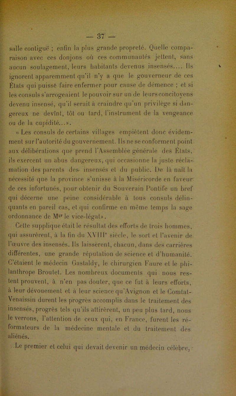 salle contiguë ; enfin la plus grande propreté. Quelle compa- raison avec ces donjons où ces communautés jettent, sans aucun soulagement, leurs habitants devenus insensés.... Ils ignorent apparemment qu’il n’v a que le gouverneur de ces Étals qui puisse faire enfermer pour cause de démence ; et si les consuls s’arrogeaient le pouvoir sur un de leurs concitoyens devenu insensé, qu’il serait à craindre qu’un privilège si dan- gereux ne devînt, tôt ou tard, l’instrument de la vengeance ou de la cupidité...». «Les consuls de certains villages empiètent donc évidem- ment sur l’autorité du gouvernement. Ils ne se conforment point aux délibérations que prend l'Assemblée générale des Etats, ils exercent un abus dangereux, qui occasionne la juste récla- mation des parents des- insensés et du public. De là naît la nécessité que la province s’unisse à la Miséricorde en faveur de ces infortunés, pour obtenir du Souverain Pontife un bref qui décerne une peine considérable à tous consuls délin- quants en pareil cas, et qui confirme en même temps la sage ordonnance de Mgr le vice-légal». Celte supplique était le résultat des efforts de trois hommes, (pii assurèrent, à la fin du XVIIIe siècle, le sort et l’avenir de l’œuvre des insensés. Ils laissèrent, chacun, dans des carrières différentes, une grande réputation de science et d’humanité. C’étaient le médecin Gaslaldv, le chirurgien Faure et le phi- lanthrope Broulet. Les nombreux documents qui nous res- tent prouvent, à n’en pas douter, que ce fut à leurs efforts, à leur dévouement et à leur science qu’Avignon et le Comtat- Venaissin durent les progrès accomplis dans le traitement des insensés, progrès tels qu’ils attirèrent, un peu plus tard, nous le verrons, l’attention de ceux qui, en France, furent les ré- formateurs de la médecine mentale et du traitement des aliénés. Le premier et celui qui devait devenir un médecin célèbre,-