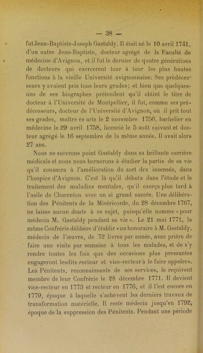 fut Jean-Baplisle-Joseph Gastaldv. Il était né le 10 avril 1741, d’un autre Jean-Baptiste, docteur agrégé de la Faculté de médecine d’Avignon, et il fut le dernier de quatre générations de docteurs qui exercèrent tour à tour les plus hautes fonctions à la vieille Université avignonnaise: Ses prédéces- seurs y avaient pris tous leurs grades; et bien que quelques- uns de ses biographes prétendent qu’il obtint le titre de docteur à l’Université de Montpellier, il fut, comme ses pré- décesseurs, docteur de l’Université d’Avignon, où il prit tout ses grades, maître ès arts le 2 novembre 1756, bachelier en médecine le 29 avril 1758, licencié le 5 août suivant et doc- teur agrégé le 16 septembre de la même année. Il avait alors 27 ans. Nous ne suivrons point Gastaldy dans sa brillante carrière médicale et nous nous bornerons à étudier la partie de sa vie qu’il consacra à l’amélioration du sort des insensés, dans l’hospice d’Avignon. C’est là qu’il débuta dans l’étude et le traitement des maladies mentales, qu'il exerça plus lard à l’asile de Charenton avec un si grand succès. Une délibéra- tion des Pénitents de la Miséricorde, du 28 décembre 1767, ne laisse aucun doute à ce sujet, puisqu’elle nomme « pour médecin M. Gastaldy pendant sa vie». Le 21 mai 1771, la même Confrérie délibère d’établir «un honoraire à M. Gastaldy, médecin de l’œuvre, de 72 livres par année, avec prière de faire une visite par semaine à tous les malades, et de s’y rendre toutes les fois que des occasions plus pressantes engageront lesdils recteur et vice-recteur à le faire appeler». Les Pénitents, reconnaissants de ses services, le reçoivent membre de leur Confrérie le 28 décembre 1771. Il devient vice-recteur en 1773 et recteur en 1776, et il l’est encore en 1779, époque à laquelle s’achèvent les derniers travaux de transformation matérielle. Il reste médecin jusqu’en 1792, époque de la suppression des Pénitents. Pendant une période