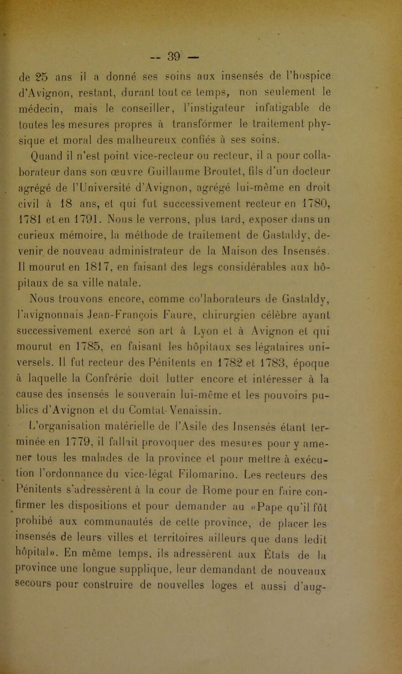de 25 ans il a donné ses soins aux insensés de l’hospice d’Avignon, restant, durant tout ce temps, non seulement le médecin, mais le conseiller, l’instigateur infatigable de toutes les mesures propres à transformer le traitement phy- sique et moral des malheureux confiés à ses soins. Quand il n’est point vice-recteur ou recteur, il a pour colla- borateur dans son œuvre Guillaume Broulet, fils d’un docteur agrégé de l’Université d’Avignon, agrégé lui-même en droit civil à 18 ans, et qui fut successivement recteur en 1780, 1781 et en 1791. Nous le verrons, plus tard, exposer dans un curieux mémoire, la méthode de traitement de Gastaldv, de- venir de nouveau administrateur de la Maison des Insensés. Il mourut en 1817, en faisant des legs considérables aux hô- pitaux de sa ville natale. Nous trouvons encore, comme co'laborateurs de Gastaldy, l’avignonnais Jean-François Faure, chirurgien célèbre ayant successivement exercé son art à Lyon et à Avignon eL qui mourut en 1785, en faisant les hôpitaux ses légataires uni- versels. 11 fut recteur des Pénitents en 1782 et 1783, époque à laquelle la Confrérie doit lutter encore et intéresser à la cause des insensés le souverain lui-même et les pouvoirs pu- blics d’Avignon et du Comlat- Venaissin. L’organisation matérielle de l’Asile des Insensés étant ter- minée en 1779, il fallait provoquer des mesmes pour y ame- ner tous les malades de la province et pour mettre à exécu- tion l’ordonnance du vice-légal Filomarino. Les recteurs des Pénitents s'adressèrent à la cour de Rome pour en faire con- firmer les dispositions et pour demander au «Pape qu’il fût prohibé aux communautés de celle province, de placer les insensés de leurs villes et territoires ailleurs que dans ledit hôpital». En même temps, ils adressèrent aux Étals de la province une longue supplique, leur demandant de nouveaux secours pour construire de nouvelles loges et aussi d’aug-