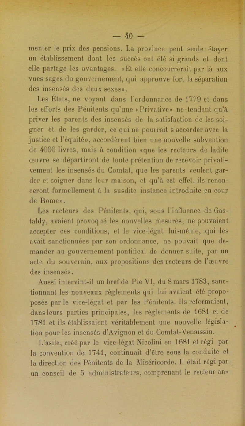 menter le prix des pensions. La province peut seule étayer un établissement dont les succès ont été si grands et dont elle partage les avantages. «Et elle concourrerait par là aux vues sages du gouvernement, qui approuve fort la séparation des insensés des deux sexes». Les États, ne voyant dans l’ordonnance de 1779 et dans les efforts des Pénitents qu’une «Privative» ne-tcndant qu’à priver les parents des insensés de la satisfaction de les soi- gner et de les garder, ce qui ne pourrait s’accorder avec la justice et l’équité», accordèrent bien une nouvelle subvention de 4000 livres, mais à condition «que les recteurs de ladite œuvre se départiront de toute prétention de recevoir privati- vement les insensés du Comtal, que les parents veulent gar- der et soigner dans leur maison, et qu’à cet effet, ils renon- ceront formellement à la susdite instance introduite en cour de Rome». Les recteurs des Pénitents, qui, sous l’influence de Gas- taldy, avaient provoqué les nouvelles mesures, ne pouvaient accepter ces conditions, et le vice-légat lui-même, qui les avait sanctionnées par son ordonnance, ne pouvait que de- mander au gouvernement pontifical de donner suite, par un acte du souverain, aux propositions des recteurs de l’œuvre des insensés. Aussi intervint-il un bref de Pie VI, du 8 mars 1783, sanc- tionnant les nouveaux règlements qui lui avaient été propo- posés parle vice-légat et par les Pénitents. Ils réformaient, dans leurs parties principales, les règlements de 1681 et de 1781 et ils établissaient véritablement une nouvelle législa- tion pour les insensés d’Avignon et du Comlat-Venaissin. L’asile, créé par le vice-légat Nicolini en 1681 et régi par la convention de 1741, continuait d’être sous la conduite et la direction des Pénitents de la Miséricorde. Il était régi par un conseil de 5 administrateurs, comprenant le recteur an-