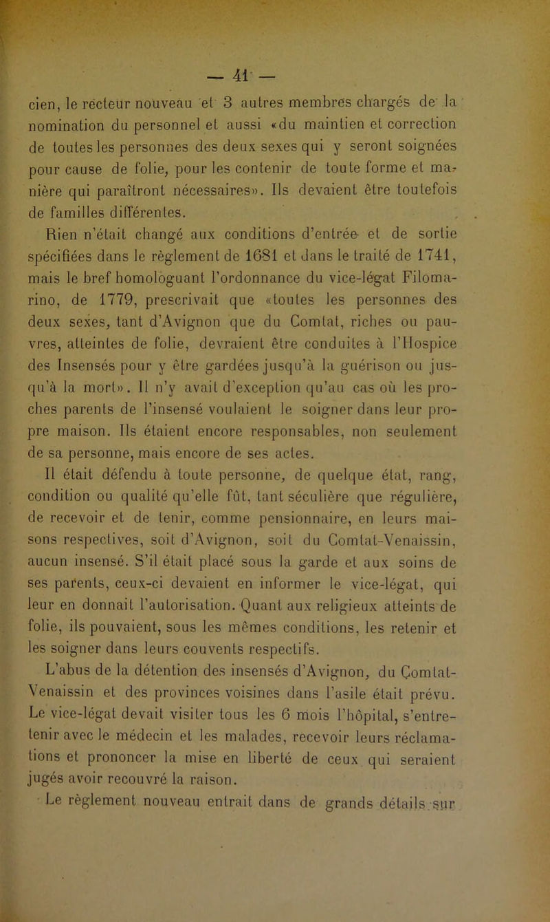 cien, le recteur nouveau et 3 autres membres chargés de la nomination du personnel et aussi «du maintien et correction de toutes les personnes des deux sexes qui y seront soignées pour cause de folie, pour les contenir de toute forme et ma? nière qui paraîtront nécessaires». Ils devaient être toutefois de familles différentes. Rien n’était changé aux conditions d’entrée- et de sortie spécifiées dans le règlement de 1681 et dans le traité de 1741, mais le bref homologuant l’ordonnance du vice-légat Filoma- rino, de 1779, prescrivait que «toutes les personnes des deux sexes, tant d’Avignon que du Comlat, riches ou pau- vres, atteintes de folie, devraient être conduites à l’Hospice des Insensés pour y être gardées jusqu’à la guérison ou jus- qu’à la mort». 11 n’y avait d’exception qu’au cas où les pro- ches parents de l’insensé voulaient le soigner dans leur pro- pre maison. Ils étaient encore responsables, non seulement de sa personne, mais encore de ses actes. Il était défendu à toute personne, de quelque état, rang, condition ou qualité qu’elle fût, tant séculière que régulière, de recevoir et de tenir, comme pensionnaire, en leurs mai- sons respectives, soit d’Avignon, soit du Comtat-Venaissin, aucun insensé. S’il était placé sous la garde et aux soins de ses parents, ceux-ci devaient en informer le vice-légat, qui leur en donnait l’autorisation. Quant aux religieux atteints de folie, ils pouvaient, sous les mêmes conditions, les retenir et les soigner dans leurs couvents respectifs. L’abus de la détention des insensés d’Avignon, du Çomlal- Venaissin et des provinces voisines dans l’asile était prévu. Le vice-légat devait visiter tous les 6 mois l’hôpital, s’entre- tenir avec le médecin et les malades, recevoir leurs réclama- tions et prononcer la mise en liberté de ceux qui seraient jugés avoir recouvré la raison. Le règlement nouveau entrait dans de grands détails sur