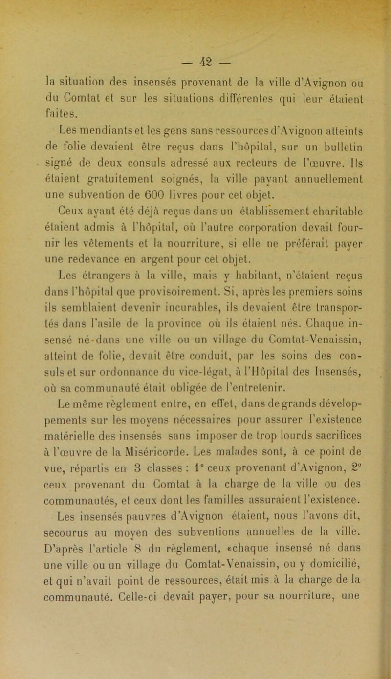la situation des insensés provenant de la ville d’Avignon ou du Comtal et sur les situations différentes qui leur étaient faites. Les mendiants et les gens sans ressources d’Avignon atteints de folie devaient être reçus dans l'hôpital, sur un bulletin signé de deux consuls adressé aux recteurs de l’œuvre. Ils étaient gratuitement soignés, la ville payant annuellement une subvention de 600 livres pour cet objet. Ceux ayant été déjà reçus dans un établissement charitable étaient admis à l'hôpital, où l’autre corporation devait four- nir les vêlements et la nourriture, si elle ne préférait payer une redevance en argent pour cet objet. Les étrangers à la ville, mais y habitant, n’étaient reçus dans l’hôpital que provisoirement. Si, après les premiers soins ils semblaient devenir incurables, ils devaient être transpor- tés dans l’asile de la province où ils étaient nés. Chaque in- sensé né-dans une ville ou un village du Comtat-Venaissin, atteint de folie, devait être conduit, par les soins des con- suls et sur ordonnance du vice-légat, à ('Hôpital des Insensés, où sa communauté était obligée de l’entretenir. Le même règlement entre, en etTet, dans de grands dévelop- pements sur les moyens nécessaires pour assurer l’existence matérielle des insensés sans imposer de trop lourds sacrifices à l’œuvre de la Miséricorde. Les malades sont, à ce point de vue, répartis en 3 classes : 1° ceux provenant d’Avignon, 2U ceux provenant du Comtat à la charge de la ville ou des communautés, et ceux dont les familles assuraient l’existence. Les insensés pauvres d’Avignon étaient, nous l’avons dit, secourus au moyen des subventions annuelles de la ville. D’après l’arLicle 8 du règlement, «chaque insensé né dans une ville ou un village du Comtat-Venaissin, ou y domicilié, et qui n’avait point de ressources, était mis à la charge de la communauté. Celle-ci devait payer, pour sa nourriture, une