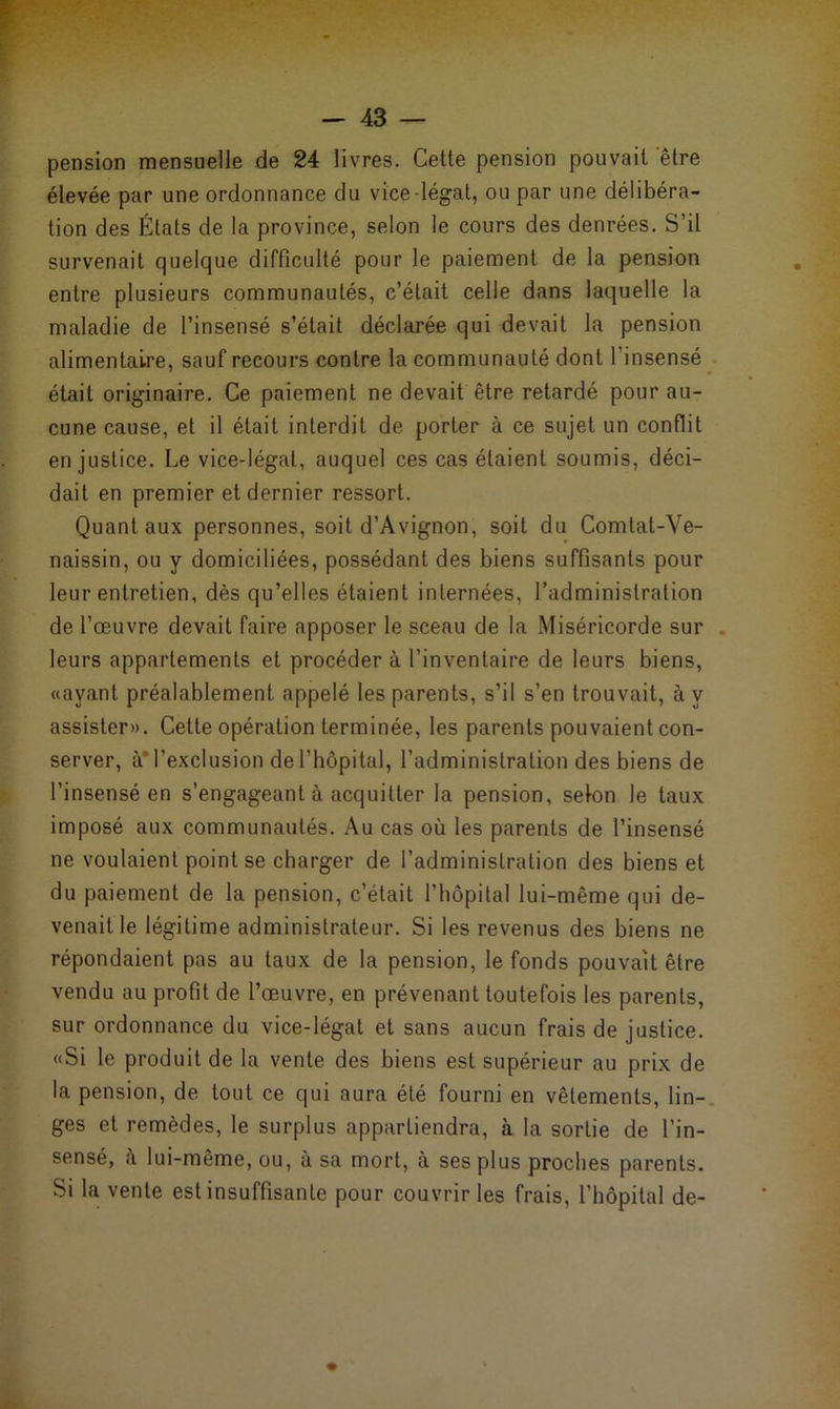 pension mensuelle de 24 livres. Cette pension pouvait être élevée par une ordonnance du vice légat, ou par une délibéra- tion des États de la province, selon le cours des denrées. S’il survenait quelque difficulté pour le paiement de la pension entre plusieurs communautés, c’était celle dans laquelle la maladie de l’insensé s’était déclarée qui devait la pension alimentaire, sauf recours contre la communauté dont l’insensé était originaire. Ce paiement ne devait être retardé pour au- cune cause, et il était interdit de porter à ce sujet un conflit en justice. Le vice-légat, auquel ces cas étaient soumis, déci- dait en premier et dernier ressort. Quant aux personnes, soit d’Avignon, soit du Comtat-Ve- naissin, ou y domiciliées, possédant des biens suffisants pour leur entretien, dès qu’elles étaient internées, l’administration de l’œuvre devait faire apposer le sceau de la Miséricorde sur leurs appartements et procéder à l’inventaire de leurs biens, «ayant préalablement appelé les parents, s’il s’en trouvait, à y assister». Cette opération terminée, les parents pouvaient con- server, à* l’exclusion de l’hôpital, l’administration des biens de l’insensé en s’engageant à acquitter la pension, selon le taux imposé aux communautés. Au cas où les parents de l’insensé ne voulaient point se charger de l’administration des biens et du paiement de la pension, c’était l’hôpital lui-même qui de- venait le légitime administrateur. Si les revenus des biens ne répondaient pas au taux de la pension, le fonds pouvait être vendu au profit de l’œuvre, en prévenant toutefois les parents, sur ordonnance du vice-légat et sans aucun frais de justice. «Si le produit de la vente des biens est supérieur au prix de la pension, de tout ce qui aura été fourni en vêtements, lin- ges et remèdes, le surplus appartiendra, à la sortie de l’in- sensé, à lui-même, ou, à sa mort, à ses plus proches parents. Si la vente est insuffisante pour couvrir les frais, l’hôpital de-
