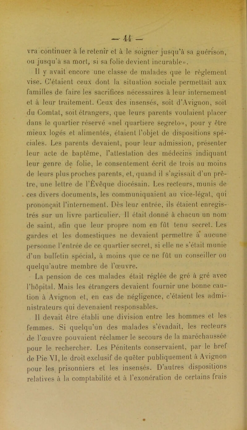 vra continuer à le retenir et à le soigner jusqu’à sa guérison, ou jusqu’à sa mort, si sa folie devient incurable». Il y avait encore une classe de malades que le règlement vise. C’étaient ceux dont la situation sociale permettait aux familles de faire les sacrifices nécessaires à leur internement et à leur traitement. Ceux des insensés, soit d’Avignon, soit du Comtal, soit étrangers, que leurs parents voulaient placer dans le quartier réservé «nel quarliere segrelo», pour y être mieux logés et alimentés, étaient l’objet de dispositions spé- ciales. Les parents devaient, pour leur admission, présenter leur acte de baptême, l'attestation des médecins indiquant leur genre de folie, le consentement écrit de trois au moins de leurs plus proches parents, et, quand il s’agissait d’un prê- tre, une lettre de l’Évêque diocésain. Les recteurs, munis de ces divers documents, les communiquaient au vice-légal, qui prononçait l’internement. Dès leur entrée, ils étaient enregis- trés sur un livre particulier. Il était donné à chacun un nom de saint, afin que leur propre nom en fût tenu secret. Les gardes et les domestiques ne devaient permettre à* aucune personne l’entrée de ce quartier secret, si elle ne s’élail munie d’un bulletin spécial, à moins que ce ne fût un conseiller ou quelqu’aulre membre de l'œuvre. La pension de ces malades était réglée de gré à gré avec l’hôpital. Mais les étrangers devaient fournir une bonne cau- tion à Avignon et, en cas de négligence, c’étaient les admi- nistrateurs qui devenaient responsables. Il devait être établi une division entre les hommes et les femmes. Si quelqu’un des malades s’évadait, les recteurs de l’œuvre pouvaient réclamer le secours de la maréchaussée pour le rechercher. Les Pénitents conservaient, par le bref de Pie YI, le droit exclusif de quêter publiquement à Avignon pour les prisonniers et les insensés. D’autres dispositions relatives à la comptabilité et à l'exonération de certains frais