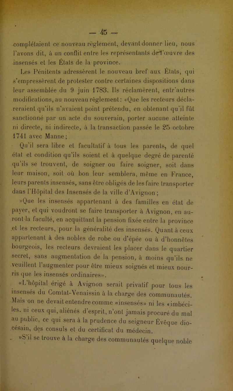 complétaient ce nouveau règlement, devant donner lieu, nous l’avons dit, à un conflit entre les représentants deri’œuvre des insensés et les Étals de la province. Les Pénitents adressèrent le nouveau bref aux États, qui s’empressèrent de protester contre certaines dispositions dans leur assemblée du 9 juin 1783. Ils réclamèrent, enlr’autres modifications,au nouveau règlement: «Que les recteurs décla- reraient qu’ils n’avaient point prétendu, en obtenant qu'il fût sanctionné par un acte du souverain, porter aucune atteinte ni directe, ni indirecte, à la transaction passée le 25 octobre 1741 avec Manne; Qu’il sera libre et facultatif à tous les parents, de quel étal et condition qu’ils soient et à quelque degré de parenté qu’ils se trouvent, de soigner ou faire soigner, soit dans leur maison, soit où bon leur semblera, même en France, leurs parents insensés, sans être obligés de les faire transporter dans l’Hôpital des Insensés de la ville d’Avignon ; «Que les insensés appartenant à des familles en état de payer, et qui voudront se faire transporter à Avignon, en au- 1 ont la faculté, en acquittant la pension fixée entre la province .et les recteurs, pour la généralité des insensés. Quant à ceux appartenant à des nobles de robe ou d’épée ou à d’honnêtes bourgeois, les recteurs devraient les placer dans le quartier secret, sans augmentation de la pension, à moins qu’ils ne veuillent l’augmenter pour êlre mieux soignés et mieux nour- ris que les insensés ordinaires». «L’hôpital érigé à Avignon serait privatif pour tous les insensés du Comtat-Venaissin à la charge des communautés. Mais on ne devait entendre comme «insensés» ni les «imbéci- les, ni ceux qui, aliénés d’esprit, n’ont jamais procuré du mal au public, ce qui sera à la prudence du seigneur Évêque dio- césain, des consuls et du certificat du médecin. . «S’il se trouve à la charge des communautés quelque noble