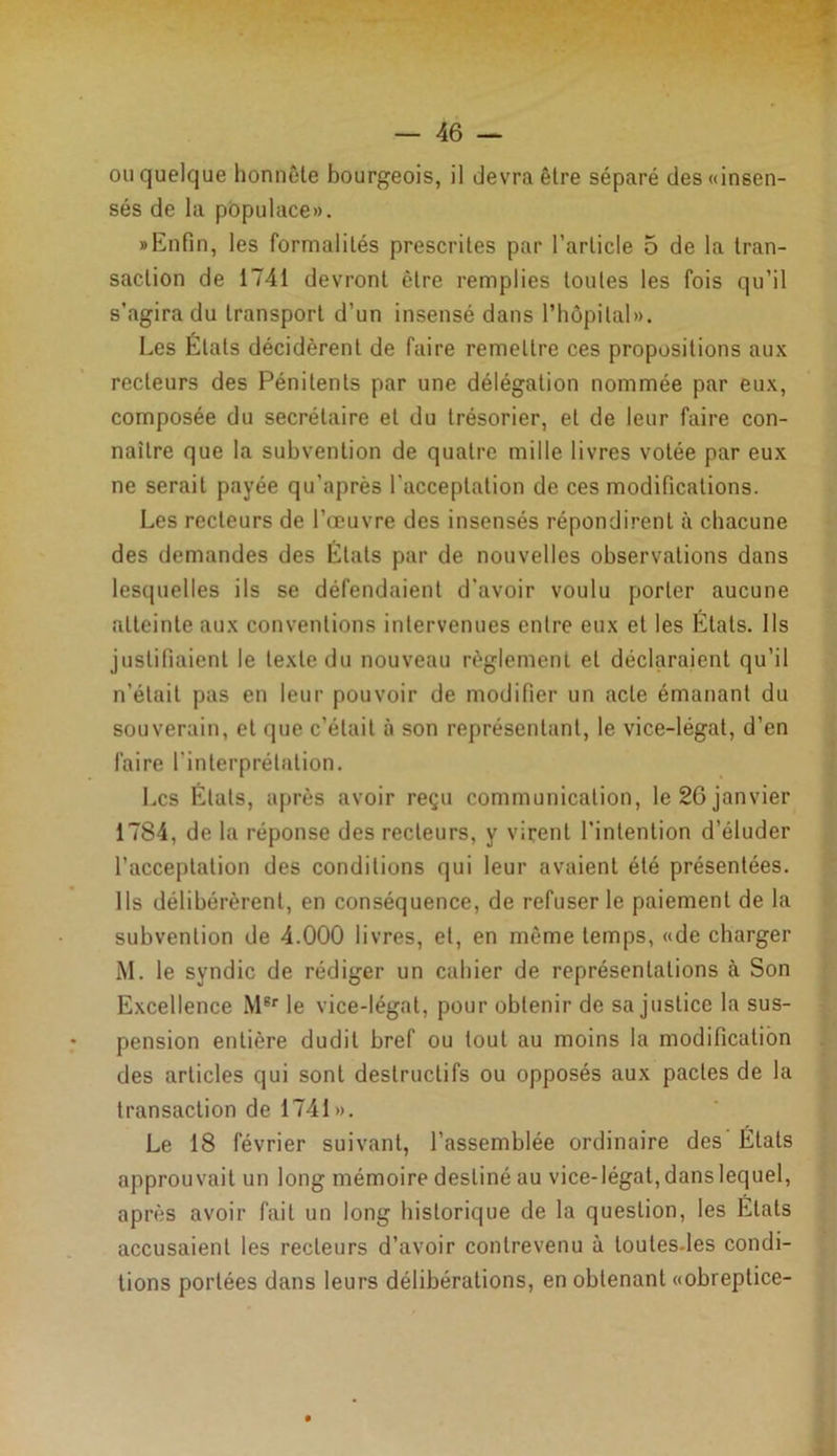 ou quelque honnête bourgeois, il devra être séparé des «insen- sés de la populace». «Enfin, les formalités prescrites par l’article 5 de la tran- saction de 1741 devront être remplies toutes les fois qu’il s’agira du transport d’un insensé dans l’hôpital». Les Étals décidèrent de faire remettre ces propositions aux recteurs des Pénitents par une délégation nommée par eux, composée du secrétaire et du trésorier, et de leur faire con- naître que la subvention de quatre mille livres votée par eux ne serait payée qu’après l'acceptation de ces modifications. Les recteurs de l’œuvre des insensés répondirent à chacune des demandes des États par de nouvelles observations dans lesquelles ils se défendaient d'avoir voulu porter aucune atteinte aux conventions intervenues entre eux et les États. Ils justifiaient le texte du nouveau règlement et déclaraient qu’il n’était pas en leur pouvoir de modifier un acte émanant du souverain, et que c’était à son représentant, le vice-légat, d’en faire l'interprétation. Les Etats, après avoir reçu communication, le 26 janvier 1784, de la réponse des recteurs, y virent l’intention d’éluder l’acceptation des conditions qui leur avaient été présentées. Ils délibérèrent, en conséquence, de refuser le paiement de la subvention de 4.000 livres, et, en même temps, «de charger M. le syndic de rédiger un cahier de représentations à Son Excellence MBr le vice-légat, pour obtenir de sa justice la sus- pension entière dudit bref ou tout au moins la modification des articles qui sont destructifs ou opposés aux pactes de la transaction de 1741 ». Le 18 février suivant, l'assemblée ordinaire des États approuvait un long mémoire destiné au vice-légat, dans lequel, après avoir fait un long historique de la question, les États accusaient les recteurs d’avoir contrevenu à loutes-les condi- tions portées dans leurs délibérations, en obtenant «obreptice-