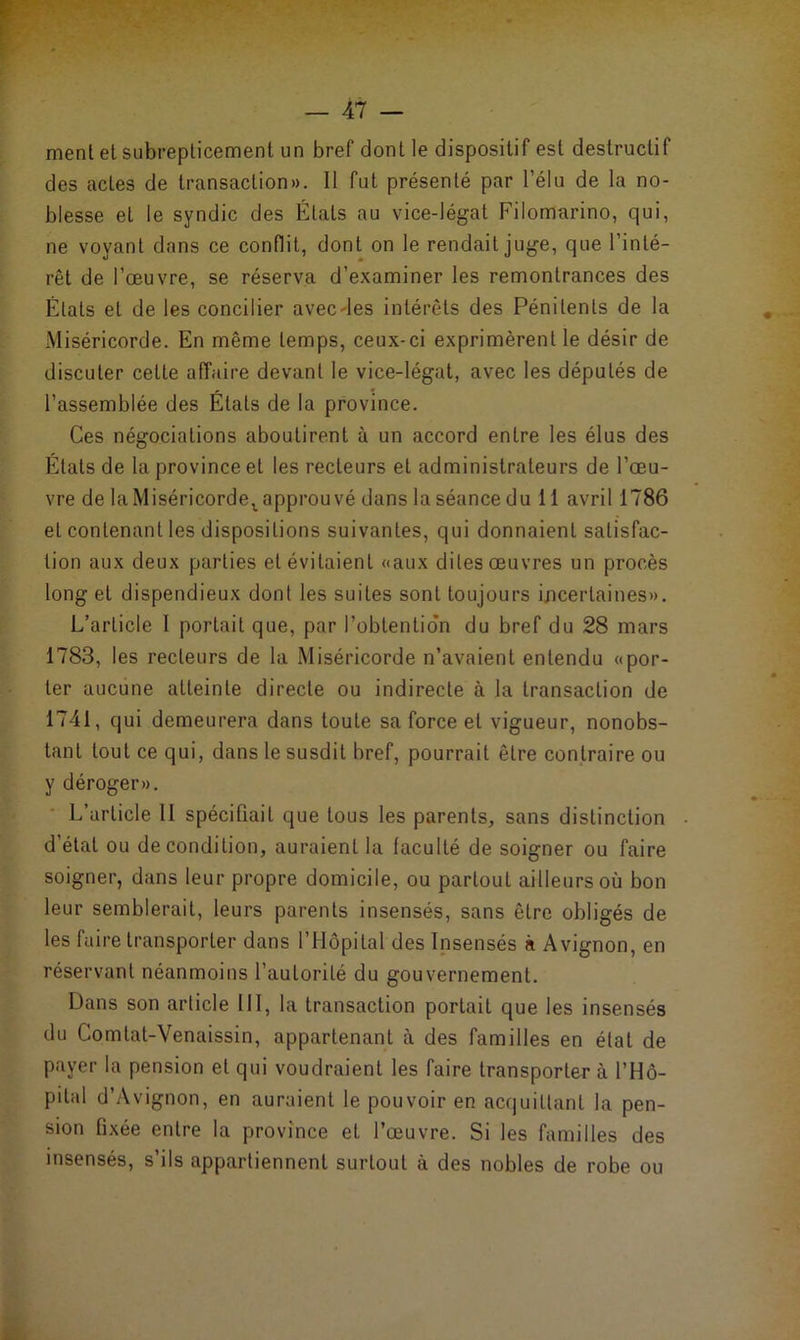 ment et subrepticement un bref dont le dispositif est destructif des actes de transaction». Il fut présenté par l’élu de la no- blesse et le syndic des États au vice-légat Filomarino, qui, ne voyant dans ce conflit, dont on le rendait juge, que l’inté- rêt de l’œuvre, se réserva d’examiner les remontrances des États et de les concilier avecdes intérêts des Pénitents de la Miséricorde. En même temps, ceux-ci exprimèrent le désir de discuter cette affaire devant le vice-légat, avec les députés de l’assemblée des États de la province. Ces négociations aboutirent à un accord entre les élus des États de la province et les recteurs et administrateurs de l’œu- vre de la Miséricorde^ approuvé dans la séance du 11 avril 1786 et contenant les dispositions suivantes, qui donnaient satisfac- tion aux deux parties et évitaient «aux dites œuvres un procès long et dispendieux dont les suites sont toujours incertaines». L’article 1 portait que, par l’obtentio'n du bref du 28 mars 1783, les recteurs de la Miséricorde n’avaient entendu «por- ter aucune atteinte directe ou indirecte à la transaction de 1741, qui demeurera dans toute sa force et vigueur, nonobs- tant tout ce qui, dans le susdit bref, pourrait être contraire ou y déroger». L’article II spécifiait que tous les parents, sans distinction d’état ou de condition, auraient la faculté de soigner ou faire soigner, dans leur propre domicile, ou partout ailleurs où bon leur semblerait, leurs parents insensés, sans être obligés de les faire transporter dans l’Hôpital des Insensés à Avignon, en réservant néanmoins l’autorité du gouvernement. Dans son article III, la transaction portait que les insensés du Comtat-Venaissin, appartenant à des familles en étal de payer la pension et qui voudraient les faire transporter à l’Hô- pital d’Avignon, en auraient le pouvoir en acquittant la pen- sion fixée entre la province et l’œuvre. Si les familles des insensés, s’ils appartiennent surtout à des nobles de robe ou
