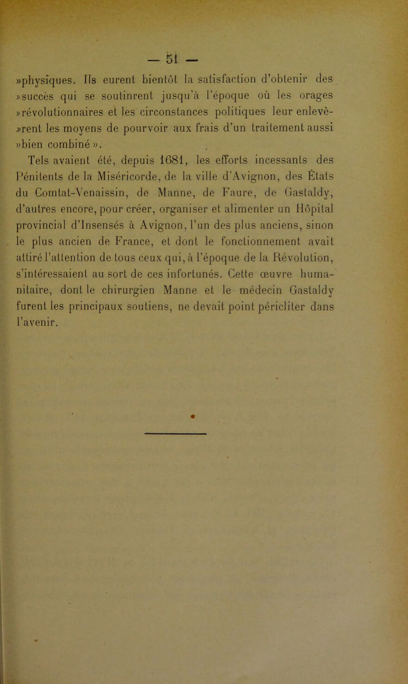 «physiques. Ils curent bientôt la satisfaction d’obtenir des «succès qui se soutinrent jusqu’à l’époque où les orages «révolutionnaires et les circonstances politiques leur enlevè- rent les moyens de pourvoir aux frais d’un traitement aussi «bien combiné «. Tels avaient été, depuis 1681, les efforts incessants des Pénitents de la Miséricorde, de la ville d’Avignon, des États du Comtat-Venaissin, de Manne, de Faure, de Gastaldy, d’autres encore, pour créer, organiser et alimenter un Hôpital provincial d’insensés à Avignon, l’un des plus anciens, sinon le plus ancien de France, et dont le fonctionnement avait attiré l’attention de tous ceux qui, à l’époque de la Révolution, s’intéressaient au sort de ces infortunés. Cette œuvre huma- nitaire, dont le chirurgien Manne et le médecin Gastaldy furent les principaux soutiens, ne devait point péricliter dans l’avenir.